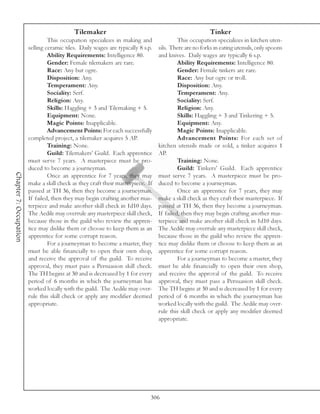 Tilemaker                                                    Tinker
                                 This occupation specializes in making and                 This occupation specializes in kitchen uten-
                        selling ceramic tiles. Daily wages are typically 8 s.p.   sils. There are no forks in eating utensils, only spoons
                                 Ability Requirements: Intelligence 80.           and knives. Daily wages are typically 6 s.p.
                                 Gender: Female tilemakers are rare.                       Ability Requirements: Intelligence 80.
                                 Race: Any but ogre.                                       Gender: Female tinkers are rare.
                                 Disposition: Any.                                         Race: Any but ogre or troll.
                                 Temperament: Any.                                         Disposition: Any.
                                 Sociality: Serf.                                          Temperament: Any.
                                 Religion: Any.                                            Sociality: Serf.
                                 Skills: Haggling + 3 and Tilemaking + 5.                  Religion: Any.
                                 Equipment: None.                                          Skills: Haggling + 3 and Tinkering + 5.
                                 Magic Points: Inapplicable.                               Equipment: Any.
                                 Advancement Points: For each successfully                 Magic Points: Inapplicable.
                        completed project, a tilemaker acquires 5 AP.                      Advancement Points: For each set of
                                 Training: None.                                  kitchen utensils made or sold, a tinker acquires 1
                                 Guild: Tilemakers’ Guild. Each apprentice        AP.
                        must serve 7 years. A masterpiece must be pro-                     Training: None.
                        duced to become a journeyman.                                      Guild: Tinkers’ Guild. Each apprentice
Chapter 7: Occupation




                                 Once an apprentice for 7 years, they may         must serve 7 years. A masterpiece must be pro-
                        make a skill check as they craft their masterpiece. If    duced to become a journeyman.
                        passed at TH 36, then they become a journeyman.                    Once an apprentice for 7 years, they may
                        If failed, then they may begin crafting another mas-      make a skill check as they craft their masterpiece. If
                        terpiece and make another skill check in 1d10 days.       passed at TH 36, then they become a journeyman.
                        The Aedile may overrule any masterpiece skill check,      If failed, then they may begin crafting another mas-
                        because those in the guild who review the appren-         terpiece and make another skill check in 1d10 days.
                        tice may dislike them or choose to keep them as an        The Aedile may overrule any masterpiece skill check,
                        apprentice for some corrupt reason.                       because those in the guild who review the appren-
                                 For a journeyman to become a master, they        tice may dislike them or choose to keep them as an
                        must be able financially to open their own shop,          apprentice for some corrupt reason.
                        and receive the approval of the guild. To receive                  For a journeyman to become a master, they
                        approval, they must pass a Persuasion skill check.        must be able financially to open their own shop,
                        The TH begins at 30 and is decreased by 1 for every       and receive the approval of the guild. To receive
                        period of 6 months in which the journeyman has            approval, they must pass a Persuasion skill check.
                        worked locally with the guild. The Aedile may over-       The TH begins at 30 and is decreased by 1 for every
                        rule this skill check or apply any modifier deemed        period of 6 months in which the journeyman has
                        appropriate.                                              worked locally with the guild. The Aedile may over-
                                                                                  rule this skill check or apply any modifier deemed
                                                                                  appropriate.




                                                                              306
 