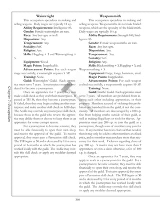 Wainwright                                             Weaponsmith
                                 This occupation specializes in making and                This occupation specializes in making and
                        selling wagons. Daily wages are typically 11 s.p.        selling weapons. Weaponsmiths do not make bladed
                                 Ability Requirements: Intelligence 85.          weapons, which are the specialty of the bladesmith.
                                 Gender: Female wainwrights are rare.            Daily wages are typically 14 s.p.
                                 Race: Any but ogre or troll.                             Ability Requirements: Strength 100, Intel-
                                 Disposition: Any.                               ligence 85.
                                 Temperament: Any.                                        Gender: Female weaponsmiths are rare.
                                 Sociality: Serf.                                         Race: Any but ogre.
                                 Religion: Any.                                           Disposition: Any.
                                 Skills: Haggling + 3 and Wainwrighting +                 Temperament: Any.
                        5.                                                                Sociality: Serf.
                                 Equipment: Wood.                                         Religion: Any.
                                 Magic Points: Inapplicable.                              Skills: Blacksmithing + 3, Haggling + 3, and
                                 Advancement Points: For each wagon              Weaponsmithing + 5.
                        mage successfully, a wainwright acquires 5 AP.                    Equipment: Forge, tongs, hammers, anvil.
                                 Training: None.                                          Magic Points: Inapplicable.
                                 Guild: Wainwrights’ Guild. Each appren-                  Advancement Points: For each weapon
                        tice must serve 7 years. A masterpiece must be pro-      crafted successfully, a weaponsmith acquires 10 AP.
Chapter 7: Occupation




                        duced to become a journeyman.                                     Training: None.
                                 Once an apprentice for 7 years, they may                 Guild: Smiths’ Guild. Each apprentice must
                        make a skill check as they craft their masterpiece. If   serve 7 years. All members are prohibited from in-
                        passed at TH 36, then they become a journeyman.          juring each other including apprentices, or their
                        If failed, then they may begin crafting another mas-     property. Members accused of violating this prohi-
                        terpiece and make another skill check in 1d10 days.      bition are banished from the guild, if not the com-
                        The Aedile may overrule any masterpiece skill check,     munity. All members are discouraged by a 100 s.p.
                        because those in the guild who review the appren-        fine from helping smiths outside of their guild, as
                        tice may dislike them or choose to keep them as an       well as making illegal keys or tools for thieves. Ap-
                        apprentice for some corrupt reason.                      prentices must pay 200 s.p. to join the guild as a
                                 For a journeyman to become a master, they       journeyman, though sons of members may join for
                        must be able financially to open their own shop,         free. If any member has more charcoal than needed,
                        and receive the approval of the guild. To receive        then it may only be sold to other members at a fixed
                        approval, they must pass a Persuasion skill check.       price, and no member may purchase more than nec-
                        The TH begins at 30 and is decreased by 1 for every      essary for their work. Violators regarding charcoal
                        period of 6 months in which the journeyman has           pay 100 s.p. A master may not have more than 2
                        worked locally with the guild. The Aedile may over-      apprentices or own a slave; otherwise, a fee of 100
                        rule this skill check or apply any modifier deemed       s.p. is charged.
                        appropriate.                                                      Once an apprentice for 7 years, they may
                                                                                 apply to work as a journeyman for the guild. For a
                                                                                 journeyman to become a master, they must be able
                                                                                 financially to open their own shop, and receive the
                                                                                 approval of the guild. To receive approval, they must
                                                                                 pass a Persuasion skill check. The TH begins at 30
                                                                                 and is decreased by 1 for every period of 6 months
                                                                                 in which the journeyman has worked locally with
                                                                                 the guild. The Aedile may overrule this skill check
                                                                                 or apply any modifier deemed appropriate.

                                                                             308
 