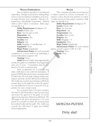 Weaver/Embroiderer                                               Wench
         This occupation specializes in weaving and             This occupation specializes in serving food
embroidery. Though accustomed to making things          or drink to patrons in a tavern or restaurant. If a
such as covers for mattresses and pillows, most weav-   wench is a slave, then she may perform as a whore
ers make the latest craze: tapestries. Thread is ob-    to collect money for their master or mistress. Daily
tained from a threadmaker (ropemaker). Finished         wages are typically 4 s.p.
cloth is sold to tailors or customers. Daily wages              Ability Requirements: Intelligence 75.
are typically 5 s.p.                                            Gender: Female only.
         Ability Requirements: Intelligence 75.                 Race: Any but ogre.
         Gender: Female only.                                   Disposition: Any.
         Race: Any but ogre or troll.                           Temperament: Any.
         Disposition: Any.                                      Sociality: Slave or serf.
         Temperament: Any.                                      Religion: Any.
         Sociality: Serf.                                       Skills: Haggling + 3.
         Religion: Any.                                         Equipment: None.
         Skills: Haggling + 3 and Weaving + 5.                  Magic Points: Inapplicable.
         Equipment: None.                                       Advancement Points: For each satisfied
         Magic Points: Inapplicable.                    patron, a wench acquires 1/10th of 1 AP.
         Advancement Points: For each successful                Training: None.




                                                                                                               Chapter 7: Occupation
completion of a woven work or an embroidery, a                  Guild: None.
weaver/embroiderer acquires 1 AP.
         Training: None.
         Guild: Weavers’ Guild. Some argue that this
was the first guild ever established. Each apprentice
must serve 4 years. A masterpiece must be pro-
duced to become a journeywoman.
         Once an apprentice for 4 years, she may
make a skill check as she crafts her masterpiece. If
passed at TH 36, then she becomes a journeywoman.
If failed, then she may begin crafting another mas-
terpiece and make another skill check in 1d10 days.
The Aedile may overrule any masterpiece skill check,
because those in the guild who review the appren-
tice may dislike her or choose to keep her as an ap-
prentice for some corrupt reason.
         For a journeywoman to become a mistress,
she must be able financially to open her own shop,
and receive the approval of the guild. To receive
approval, she must pass a Persuasion skill check. The
TH begins at 30 and is decreased by 1 for every
period of 6 months in which the journeywoman
has worked locally with the guild. The Aedile may
overrule this skill check or apply any modifier
                                                               MOECHA.PUTIDA
deemed appropriate.

                                                                       Dirty slut!

                                                    309
 