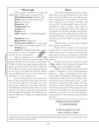 Wheelwright                                                       Whore
                                 This occupation specializes in making and                    This female occupation specializes in charg-
                        selling wheels. Daily wages are typically 9 s.p.             ing fees from men and relieving them of their coital
                                 Ability Requirements: Intelligence 80.              urges and needs. Whores1 are also called: prosti-
                                 Gender: Female wheelwrights are rare.               tutes, working girls, women common to all, lovely
                                 Race: Any but ogre.                                 ladies, daughters of joy, harlots, meretrices, and
                                 Disposition: Any.                                   street-walkers. All whores gain a bonus of 5 to De-
                                 Temperament: Any.                                   bauchery (see Chap. 6: Sociality). Daily wages for
                                 Sociality: Serf.                                    whores vary considerably. Most of the variance is
                                 Religion: Any.                                      accounted for by the whore’s Bodily Attractiveness,
                                 Skills: Haggling + 3 and Wheelwrighting +           Facial Charisma, and her skill at Massage, Seduction,
                        5.                                                           and Sexual Adeptness. The majority of whores earn
                                 Equipment: None.                                    around 4 s.p. per day, though some earn consider-
                                 Magic Points: Inapplicable.                         ably more.
                                 Advancement Points: For each wheel                           Different types of whores exist, including:
                        crafted successfully, a wheelwright acquires 1 AP.           public, private, and freelance.
                                 Training: None.                                              Public whores work for the municipal
                                 Guild: Wheelwrights’ Guild. Each appren-            brothel, which is owned by the local government.
                        tice must serve 7 years. A masterpiece must be pro-          Public whores are free to solicit in taverns and other
Chapter 7: Occupation




                        duced to become a journeyman.                                public places, but they are obligated to bring their
                                 Once an apprentice for 7 years, they may            clients back to the brothel before performing de-
                        make a skill check as they craft their masterpiece. If       bauchery.
                        passed at TH 36, then they become a journeyman.                       Private whores work for a privately-owned
                        If failed, then they may begin crafting another mas-         brothel, which is both owned and managed by its
                        terpiece and make another skill check in 1d10 days.          brotheler. Some work illegally for a pimp.
                        The Aedile may overrule any masterpiece skill check,                  Freelance whores frequent inns, taverns, and
                        because those in the guild who review the appren-            markets. Competition is keen, and freelancing is
                        tice may dislike them or choose to keep them as an           dangerous. 2 types of freelancing whores exist:
                        apprentice for some corrupt reason.                          street-walkers and vagabonds. Oftentimes, a street-
                                 For a journeyman to become a master, they           walking whore works with 1 or more ruffians. Vaga-
                        must be able financially to open their own shop,             bond whores travel from town to town A vaga-
                        and receive the approval of the guild. To receive            bond whore usually travels with a ruffian. The vaga-
                        approval, they must pass a Persuasion skill check.           bond whore and the ruffian have an arrangement:
                        The TH begins at 30 and is decreased by 1 for every          she will earn money and he will guarantee her safety,
                        period of 6 months in which the journeyman has               and that her client will not get away without paying.
                        worked locally with the guild. The Aedile may over-          Sometimes, the ruffian uses the street-walking or
                        rule this skill check or apply any modifier deemed           vagabond whore to attract clients, whom he batters
                        appropriate.                                                 and robs.

                                                                                                FUREM.FUR.COGNOSCIT.
                                                                                                   ET.LUPUM.LUPUS

                                                                                                A thief recognizes a thief,
                                                                                                  and a whore a whore.
                        1. Information on whores has been obtained from Medieval Prostitution, by Jacques Rossiaud. For more information, see the
                        References section at the end of this book.

                                                                                  310
 