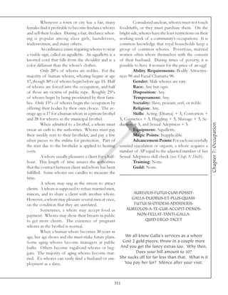 Whenever a town or city has a fair, many                     Considered unclean, whores must not touch
females find it profitable to become freelance whores        foodstuffs, or they must purchase them. On the
and sell their bodies. During a fair, freelance whor-        bright side, whores have the least restrictions on their
ing is popular among slave girls, laundresses,               working week of a community’s occupations. It is
tradeswomen, and many others.                                common knowledge that royal households keep a
         An ordinance exists requiring whores to wear        group of common whores. Povertous, married
a visible sign, called an aiguillette. An aiguillette is a   women often whore themselves with the consent
knotted cord that falls from the shoulder and is a           of their husband. During times of poverty, it is
color different than the whore’s clothes.                    possible to have 4 women for the price of an egg!
         Only 20% of whores are nobles. For the                       Ability Requirements: Bodily Attractive-
majority of human whores, whoring begins at age              ness 90 and Facial Charisma 90.
17, though 30% of whores begin before age 15. Half                    Gender: Male whores are rare.
of whores are forced into the occupation, and half                    Race: Any but ogre.
of those are victims of public rape. Roughly 25%                      Disposition: Any.
of whores begin by being prostituted by their fami-                   Temperament: Any.
lies. Only 15% of whores begin the occupation by                      Sociality: Slave, peasant, serf, or noble.
offering their bodies by their own choice. The av-                    Religion: Any.
erage age is 17 for a human whore in a private brothel                Skills: Acting (Drama) + 3, Contortion +
and 28 for whores in the municipal brothel.                  3, Cosmetics + 3, Haggling + 3, Massage + 3, Se-




                                                                                                                        Chapter 7: Occupation
         When admitted to a brothel, a whore must            duction + 5, and Sexual Adeptness + 5.
swear an oath to the authorities. Whores must pay                     Equipment: Aiguillette.
their weekly rent to their brotheler, and pay a few                   Magic Points: Inapplicable.
silver pieces to the militia for protection. Part of                  Advancement Points: For each successfully
the rent due to the brotheler is applied to heating          assisted ejaculation or orgasm, a whore acquires a
costs.                                                       number of AP equal to the adjusted number of her
         A whore usually pleasures a client for a half-      Sexual Adeptness skill check (see Chap. 8: Skills).
hour. This length of time assures the authorities                     Training: None.
that the contract between client and whore has been                   Guild: None.
fulfilled. Some whores use candles to measure the
time.
         A whore may sing in the streets to attract
clients. A whore is supposed to refuse married men,
minors, and to share a client with another whore.                   AUREOLIS.FUTUI.CUM.POSSIT.
However, a whore may pleasure several men at once,                 GALLA.DUOBUS.ET.PLUS.QUAM.
on the condition that they are unrelated.                           FUTUI.SI.OTIDEM.ADDIDERIS.
         Sometimes, a whore may accept food as                   AUREOLOS.A.TE.CUR.ACCIPIT.DENOS.
payment. Whores may show their breasts in public                     NON.FELLAT.TANTI.GALLA.
to get more clients. The existence of pregnant                           QUID.ERGO.TACET
whores in the brothel is normal.
         When a human whore becomes 30 years in
age, her age shows and she must make future plans.             We all know Galla’s services as a whore
Some aging whores become managers at public                   Cost 2 gold pieces; throw in a couple more
baths. Others become vagabond whores or beg-                 And you get the fancy extras too. Why then,
gars. The majority of aging whores become mar-                       Does your bill amount to 10?
ried. Ex-whores can easily find a husband or em-             She sucks off for far less than that. What is it
ployment as a slave.                                           You pay her for? Silence after your visit.



                                                         311
 
