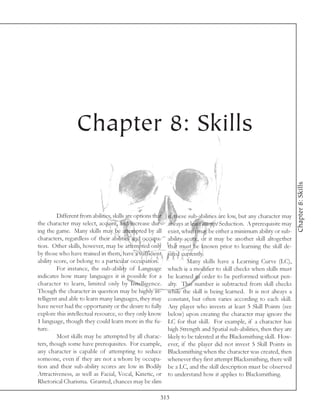 Chapter 8: Skills




                                                                                                                      Chapter 8: Skills
         Different from abilities, skills are options that   if these sub-abilities are low, but any character may
the character may select, acquire, and increase dur-         always at least attempt Seduction. A prerequisite may
ing the game. Many skills may be attempted by all            exist, which may be either a minimum ability or sub-
characters, regardless of their abilities and occupa-        ability score, or it may be another skill altogether
tion. Other skills, however, may be attempted only           that must be known prior to learning the skill de-
by those who have trained in them, have a sufficient         sired currently.
ability score, or belong to a particular occupation.                  Many skills have a Learning Curve (LC),
         For instance, the sub-ability of Language           which is a modifier to skill checks when skills must
indicates how many languages it is possible for a            be learned in order to be performed without pen-
character to learn, limited only by Intelligence.            alty. This number is subtracted from skill checks
Though the character in question may be highly in-           while the skill is being learned. It is not always a
telligent and able to learn many languages, they may         constant, but often varies according to each skill.
have never had the opportunity or the desire to fully        Any player who invests at least 5 Skill Points (see
explore this intellectual resource, so they only know        below) upon creating the character may ignore the
1 language, though they could learn more in the fu-          LC for that skill. For example, if a character has
ture.                                                        high Strength and Spatial sub-abilities, then they are
         Most skills may be attempted by all charac-         likely to be talented at the Blacksmithing skill. How-
ters, though some have prerequisites. For example,           ever, if the player did not invest 5 Skill Points in
any character is capable of attempting to seduce             Blacksmithing when the character was created, then
someone, even if they are not a whore by occupa-             whenever they first attempt Blacksmithing, there will
tion and their sub-ability scores are low in Bodily          be a LC, and the skill description must be observed
Attractiveness, as well as Facial, Vocal, Kinetic, or        to understand how it applies to Blacksmithing.
Rhetorical Charisma. Granted, chances may be slim

                                                         313
 
