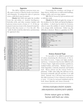 Appraise                                                     Architecture
                             The skill to Appraise a precious stone, usu-                 Concerning the soundness and design of
                    ally a gem or jewel, is valued in nearly every human-        large objects, Architecture as a skill entails buildings,
                    oid community. To estimate the value of a precious           bridges, castles, and even siege engines.
                    stone, a skill check must be passed.                                  LC: The LC lessens by 2 per month devoted
                             Check: Roll 3d10 and apply the modifier             to full-time study.
                    from the sub-ability of Analytic Intelligence.                        Check: Roll 3d10 and apply the average of
                    Kobolds, trolls, and other creatures familiar with           the modifiers for the Math and Spatial Intelligence
                    precious stones receive a bonus of + 5. If the ap-           sub-abilities. A check may be made for 2 reasons,
                    praisal of precious stones is the character’s main live-     either to assess the stability of current Architecture
                    lihood, then they receive a + 5 to the roll. The             or to design stable Architecture. Either way, the
                    Aedile should consult the table below and determine          difficulty is identical. Below is a guideline for TH:
                    the appraised value:
                                                                                     TH                                Exam p le
                                                                                      <1 6      Col l a pse s duri ng c onstr uc ti on
                                                                                       16       Mi nor Bri dge (<5 0 ')
                      TH                                Re s ult                       17       Cotta ge
                       <9       Subtra c t 9 5 % from the a c tua l v a l ue           18       Si e ge E ngi ne s
                        9       Add 9 0 % to the a c tua l v a l ue                    19       Me di um Bri dge (5 0 ' - 9 0 ')
                       10       Subtra c t 8 5 % from the a c tua l v a l ue           20       Te mpl e
                       11       Add 8 0 % to the a c tua l v a l ue                  2 1 -2 3   Ke e p
                       12       Subtra c t 7 5 % from the a c tua l v a l ue         2 4 -2 9   Ma j or Bri dge (>9 0 ')
                       13       Add 7 0 % to the a c tua l v a l ue                   >2 9      Ca stl e
Chapter 8: Skills




                       14       Subtra c t 6 5 % from the a c tua l v a l ue
                     1 5 -1 6   Add 6 0 % to the a c tua l v a l ue
                     1 7 -1 8   Subtra c t 5 5 % from the a c tua l v a l ue
                     1 9 -2 0   Add 5 0 % to the a c tua l v a l ue                                  Armor, General Type
                       21       Subtra c t 4 5 % from the a c tua l v a l ue
                                                                                          It is possible to be skilled in general types
                       22       Add 4 0 % to the a c tua l v a l ue
                       23       Subtra c t 3 5 % from the a c tua l v a l ue     of armor, maximizing the effectiveness of the ar-
                       24       Add 3 0 % to the a c tua l v a l ue              mor when it is worn. 3 types exist: light, medium,
                       25       Subtra c t 2 5 % from the a c tua l v a l ue     and heavy. A character may become skilled in each
                       26       Add 2 0 % to the a c tua l v a l ue              of these 3 types. Light armor includes a gambeson,
                       27       Subtra c t 1 5 % from the a c tua l v a l ue
                                                                                 studded leather, and leather. Medium armors in-
                       28       Add 1 0 % to the a c tua l v a l ue
                       29       Subtra c t 5 % from the a c tua l v a l ue       clude brigandine, scalemail, chainmail, and banded
                      >2 9      Abl e to re port the a c tua l v a l ue          mail. Heavy armors are the various forms of
                                                                                 platemail. Unlike other skills, this skill may not be
                                                                                 increased continually with SP and there is no skill
                                                                                 check. Instead, once 5 SP have been invested in
                                                                                 this skill, it increases CA by 1 whenever such armor
                                                                                 is worn. CA may be increased simultaneously by
                                                                                 both Armor (Specific) and Armor (General).


                                                                                      DIVINA.NATURA.DEDIT.AGROS.
                                                                                     ARS.HUMANA.AEDIFICAVIT.URBES

                                                                                           Divine nature gave us fields,
                                                                                           human skill built our cities.

                                                                               324
 