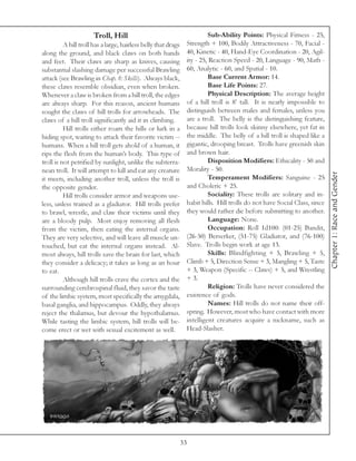 Troll, Hill                                         Sub-Ability Points: Physical Fitness - 25,
          A hill troll has a large, hairless belly that drags    Strength + 100, Bodily Attractiveness - 70, Facial -
along the ground, and black claws on both hands                  40, Kinetic - 40, Hand-Eye Coordination - 20, Agil-
and feet. Their claws are sharp as knives, causing               ity - 25, Reaction Speed - 20, Language - 90, Math -
substantial slashing damage per successful Brawling              60, Analytic - 60, and Spatial - 10.
attack (see Brawling in Chap. 8: Skills). Always black,                   Base Current Armor: 14.
these claws resemble obsidian, even when broken.                          Base Life Points: 27.
Whenever a claw is broken from a hill troll, the edges                    Physical Description: The average height
are always sharp. For this reason, ancient humans                of a hill troll is 8’ tall. It is nearly impossible to
sought the claws of hill trolls for arrowheads. The              distinguish between males and females, unless you
claws of a hill troll significantly aid it in climbing.          are a troll. The belly is the distinguishing feature,
          Hill trolls either roam the hills or lurk in a         because hill trolls look skinny elsewhere, yet fat in
hiding spot, waiting to attack their favorite victim --          the middle. The belly of a hill troll is shaped like a
humans. When a hill troll gets ahold of a human, it              gigantic, drooping breast. Trolls have greenish skin
rips the flesh from the human’s body. This type of               and brown hair.
troll is not petrified by sunlight, unlike the subterra-                  Disposition Modifiers: Ethicality - 50 and
nean troll. It will attempt to kill and eat any creature         Morality - 50.




                                                                                                                            Chapter 1: Race and Gender
it meets, including another troll, unless the troll is                    Temperament Modifiers: Sanguine - 25
the opposite gender.                                             and Choleric + 25.
          Hill trolls consider armor and weapons use-                     Sociality: These trolls are solitary and in-
less, unless trained as a gladiator. Hill trolls prefer          habit hills. Hill trolls do not have Social Class, since
to brawl, wrestle, and claw their victims until they             they would rather die before submitting to another.
are a bloody pulp. Most enjoy removing all flesh                          Language: None.
from the victim, then eating the internal organs.                         Occupation: Roll 1d100: (01-25) Bandit,
They are very selective, and will leave all muscle un-           (26-50) Berserker, (51-75) Gladiator, and (76-100)
touched, but eat the internal organs instead. Al-                Slave. Trolls begin work at age 13.
most always, hill trolls save the brain for last, which                   Skills: Blindfighting + 5, Brawling + 5,
they consider a delicacy; it takes as long as an hour            Climb + 5, Direction Sense + 3, Mangling + 5, Taste
to eat.                                                          + 3, Weapon (Specific -- Claws) + 5, and Wrestling
          Although hill trolls crave the cortex and the          + 3.
surrounding cerebrospinal fluid, they savor the taste                     Religion: Trolls have never considered the
of the limbic system, most specifically the amygdala,            existence of gods.
basal ganglia, and hippocampus. Oddly, they always                        Names: Hill trolls do not name their off-
reject the thalamus, but devour the hypothalamus.                spring. However, most who have contact with more
While tasting the limbic system, hill trolls will be-            intelligent creatures acquire a nickname, such as
come erect or wet with sexual excitement as well.                Head-Slasher.




                                                                33
 