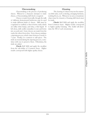 Cheesemaking                                                 Cleaning
         Cheesemaking is the process of producing                 The cleaning of objects may involve numer-
cheese. Whenever a character attempts to make            ous little tasks, such as dusting, arranging furniture,
cheese, a Cheesemaking skill check is required.          washing floors, etc. Whenever an area or inanimate
         Cheese is made from milk, though the milk       object must be cleaned, a Cleaning skill check must
of different domesticated herbivores may be used         be made.
to make different kinds of cheese. Milk must be                   Check: Roll 3d10 and apply the modifier
coagulated or curdled, so that it forms curds, which     from Common Sense. Higher results correspond
are milky white lumps, and whey, a thin liquid. If       to higher quality Cleaning. The Aedile will deter-
left alone, milk curdles naturally; it sours and forms   mine the TH of each circumstance.
into an acid curd. Some cheeses are made from the
curds, the others from whey. Next, cheeses undergo
a ripening process, which varies between 2 weeks to
7 years. Finally, it is common to add spices. The
rinds are treated during the ripening process, some-
times with wax to preserve them. Oftentimes, the
rinds are salted.
         Check: Roll 3d10 and apply the modifier
from the sub-ability of Common Sense. Higher
results correspond with higher quality cheese.




                                                                                                                   Chapter 8: Skills




                                                     335
 