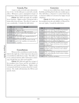Comedy, Pun                                                                     Contortion
                            A pun is a play on words and a demonstra-                                  Some are more skilled than others at bodily
                    tion of wit. In this skill, pun is used with comedic                     flexibility and fitting their bodies into smaller spaces.
                    effect. Whenever a pun is attempted in hopes of                          This skill allows a character to contort their body.
                    being funny, a Pun Comedy skill check may be made.                       A character skilled at Contortion has higher Sexual
                            Check: Roll 3d10 and apply the modifier                          Adeptness.
                    from Charisma. Higher results correspond with a                                    Check: Roll 3d10 and apply the average of
                    better effect from the pun. The effect of a pun can                      the modifiers from the sub-abilities of Physical Fit-
                    vary considerably. Consider the table below:                             ness and Agility. Consult the table below:

                        TH                               Re s ult
                          <9       Ange r i s e v ok e d                                         TH                               Exam ple
                         9 -1 6    No a ppa re nt e ffe c t                                                 Abl e to si t wi th l e gs e xte nde d, l e a n forwa rd,
                                                                                                  <1 4
                        1 7 -2 0   A c huc k l e oc c urs, l i ght a muse me nt                             a nd touc h c a l v e s wi thout be ndi ng k ne e s
                                   The pun i s we l l re c e i v e d, me rri me nt a nd                     Abl e to si t wi th l e gs e xte nde d, l e a n forwa rd,
                        2 1 -2 3                                                                 1 4 -1 6
                                   l a ughte r e nsue                                                       a nd touc h l owe r l e gs wi thout be ndi ng k ne e s
                                   The pun ma k e s the c ome di a n the l i fe of                          Abl e to si t wi th l e gs e xte nde d, l e a n forwa rd,
                        2 4 -2 9                                                                 1 7 -2 0
                                   the pa rty, so to spe a k                                                a nd touc h a nk l e s/toe s wi thout be ndi ng k ne e s
                                   Whoe v e r he a rs the pun wa nts to be the                              Abl e to si t wi th l e gs e xte nde d, l e a n forwa rd,
                                                                                                 2 1 -2 3
                         >2 9      fri e nd of the c ome di a n, or i s a ttra c te d to                    a nd touc h toe s wi thout be ndi ng k ne e s
                                   the c ome di a n                                                         Abl e to si t wi th l e gs e xte nde d, l e a n forwa rd,
                                                                                                 2 4 -2 9   a nd pl a c e fi nge rs on bottom of fe e t wi thout
                                                                                                            be ndi ng k ne e s
Chapter 8: Skills




                                                                                                            Abl e to si t wi th l e gs e xte nde d, l e a n forwa rd,
                                                                                                 3 0 -3 4   a nd pl a c e pa l ms on bottom of fe e t wi thout
                                        Constellations                                                      be ndi ng k ne e s
                             Whenever the constellations need to be iden-                                   Abl e to si t wi th l e gs e xte nde d, l e a n forwa rd,
                    tified in the night sky or their trajectories discussed,                     3 5 -3 9   a nd c omforta bl y pl a c e he a d on k ne e s wi thout
                                                                                                            be ndi ng k ne e s
                    a Constellations skill check is made. This skill is not                       >3 9      Abl e to pe rfor m se l f-fe l l a ti o
                    to be confused with the skill of Divination (Astrol-
                    ogy), though they are often used together.
                             Check: Roll 3d10 and apply the average of
                    the modifiers from Vision and the sub-abilities of
                    Reflection and Spatial Intelligence. Higher results
                    correspond with better accuracy about the Constel-
                    lations. The Aedile will determine the TH for each
                    specific check.




                                                                                           338
 
