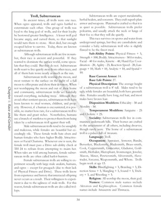 Troll, Subterranean                                         Subterranean trolls are expert metalsmiths,
                                      In ancient times, all trolls were one race.            herbal healers, and sorcerers. They craft superb plate
                             When ogres appeared, trolls and ogres battled to                armor and weapons. Platemail is crafted so that it is
                             exterminate each other. One group of trolls was                 as quiet as possible. Subterranean trolls prefer
                             loyal to the king god of trolls, and for their loyalty          polearms, and usually attack the neck or lungs of
                             he bestowed greater Intelligence. A lesser troll god            their foe so that they will die quietly.
                             became angry, and cursed them, so that sunlight                           This race survives on spores and water from
                             would turn them to stone. Most died, but enough                 underground springs, but they are cannibalistic and
                             escaped below to survive. Today, these are known                consider a baby subterranean troll who is slightly
                             as subterranean trolls.                                         flawed to be the finest meal.
                                      Although subterranean trolls are few in num-                     Sub-Ability Points: Physical Fitness + 5,
                             ber, their race is ancient and powerful. If they                Strength + 100, Bodily Attractiveness - 50 for males,
                             wanted to dominate the surface world, some specu-               Facial - 40 for males, Kinetic - 40, Hand-Eye Coor-
                             late that they could. But they do not. Subterranean             dination - 20, Agility - 25, Reaction Speed - 20, Lan-
                             trolls want to live quietly away from other races, and          guage + 10, Math + 10, Analytic + 10, and Spatial +
                             all of them hate noise nearly as much as the sun.               10.
                                      Subterranean trolls worship the moon, and                        Base Current Armor: 14.
                             most venture to the surface on the night of a full                        Base Life Points: 27.
                             moon to offer praise and show their devotion. When                        Physical Description: The average height
                                                                                             of a subterranean troll is 8’ tall. Males tend to be
Chapter 1: Race and Gender




                             not worshipping the moon and out of their home
                             and community, subterranean trolls act hatefully                ugly, while females are beautiful; both have greenish
                             toward everything, including trees. Although they               skin. Females usually have long, red hair, and most
                             avoid other sentient species, subterranean trolls have          males have brown hair.
                             been known to steal women, children, and prop-                            Disposition Modifiers: Ethicality - 50 and
                             erty. However, if a human is encountered, it is pos-            Morality - 50.
                             sible, no matter how rare, for a subterranean troll to                    Temperament Modifiers: Sanguine - 25
                             like them and grant riches. Nonetheless, humans                 and Choleric + 25.
                             use a branch of mistletoe to protect them from being                      Sociality: Subterranean trolls live in com-
                             taken by a subterranean troll against their will.               munities underneath hills. Their homes are crafted
                                      Male subterranean trolls tend to be unsightly          to the amazement of all others, including dwarves,
                             and malicious, while females are beautiful but ex-              though rarely seen. The home of a subterranean
                             ceedingly vile. These female trolls hate elven and              troll is a palace full of treasure.
                             human females who have higher Bodily Attractive-                          Language: Troll.
                             ness or Facial Charisma. Whenever one is seen, the                        Occupation: Appraiser, Armorer, Bandit,
                             female troll must pass a Drive sub-ability check at             Berserker, Blacksmith, Bladesmith, Brass-smith,
                             TH 24 to refrain from attempting to maim her.                   Cook, Coppersmith, Gemcutter, Gladiator, Gold-
                             When tales are told among humans, female subter-                smith, Herbalist, Hierophant, Ironmonger, Jeweler,
                             ranean trolls are often called harlot-hunters.                  Mason, Miner, Pewtersmith, Silversmith, Slave-
                                      Female subterranean trolls are willing to ex-          trader, Sorcerer, Weaponsmith, and Whore. Trolls
                             periment sexually with large male anakim, humans,               begin work at age 13.
                             and ogres -- except for gruagach (due to their lack                       Skills: Blindfighting + 5, Brawling + 5, Di-
                             of Physical Fitness and Drive). These trolls know               rection Sense + 3, Mangling + 5, Sound + 3, Trick-
                             from experience and history that interracial offspring          ery + 3, and Wrestling + 5.
                             never occurs as a result. Their willingness to experi-                    Religion: All worship the moon, their god.
                             ment is due to the ugliness of male trolls. For this                      Names: Common male names include
                             reason, female subterranean trolls are also called trol-        Aktorion and Kephisophon. Common female
                             lops.                                                           names include Amaxerete and Thrinacia.


                                                                                        34
 