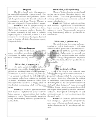 Disguise                                     Divination, Anthropomancy
                             The skill to furnish with a false appearance              The act of divining from the entrails of dead
                    or assumed identity can be a dangerous skill. Dis-        or dying men or women. Most often, these are sac-
                    guise may be considered when performed on one-            rificial victims. Also called splanchomancy and
                    self, though others may help. This skill is often used    extispicy, anthropomancy is commonly outlawed
                    in conjunction with Acting (Drama). Whenever a            among civilized cultures.
                    character is disguised, a Disguise skill check is made.            Check: Roll 3d10 and apply the modifier
                             Check: Roll 3d10 and apply the average of        from Intuition. Higher results correspond with
                    the modifiers for Charisma and Common Sense.              higher accuracy or an interpretation that matches
                    Higher results correspond with better disguises. For      reality more closely. Very poor results are proven
                    each other person who actively assists in establish-      wrong almost instantly, while very good results are
                    ing the disguise of a character, a bonus of + 1 is        not falsifiable.
                    incurred. For others to detect the disguise, they must
                    make an Intuition sub-ability check that exceeds the
                    Disguise skill check.                                              Divination, Aspidomancy
                                                                                       The act of divining from sitting and chant-
                                                                              ing while in a circle is Aspidomancy. A circle must
                                   Dismemberment                              consist of at least 3 characters of the same species.
                            This skill has no skill check, but instead the             Check: Roll 3d10 and apply the modifier
                    points invested in it contribute to the severity of       from Intuition. Higher results correspond with
Chapter 8: Skills




                    the damage for hacking weapons on the Graphic             higher accuracy or an interpretation that matches
                    Gore tables in Chapter 10: Combat.                        reality more closely. Very poor results are proven
                                                                              wrong almost instantly, while very good results are
                                                                              not falsifiable.
                              Divination, Alectromancy
                             Also called alectyromancy, this method of
                    divination is performed by drawing a circle on the                    Divination, Astrology
                    ground and inscribing letters about the perimeter,                This is the study of how events on earth
                    or in the case of yes/no questions a ‘yes’ and a ‘no’.    correspond to the positions and movements of as-
                    Then a cock is placed inside the circle and the let-      tronomical bodies, particularly the sun, moon, stars,
                    ters where the bird pecks are collected into sentences    and planets. Astrologers believe that the position
                    as answers. Sometimes, answers are derived from           of astronomical bodies at the exact moment of a
                    the direction the cock crows, or reciting letters of      character’s birth and the subsequent movements of
                    the alphabet, noting during which ones the cock           the bodies reflect that person’s characteristics, and
                    crows.                                                    therefore destiny. Astrologers create charts called
                             Check: Roll 3d10 and apply the modifier          horoscopes, which map the position of astronomi-
                    from Intuition. Higher results correspond with            cal bodies. Every planet, including the sun and
                    higher accuracy or an interpretation that matches         moon, are noted for their positions upon the
                    reality more closely. Very poor results are proven        character’s birth.
                    wrong almost instantly, while very good results are               Check: Roll 3d10 and apply the modifier
                    not falsifiable.                                          from Intelligence. Higher results correspond with
                                                                              perceptions of better astrological accuracy. The
                                                                              Aedile will determine the TH according to each situ-
                                                                              ation.




                                                                          342
 