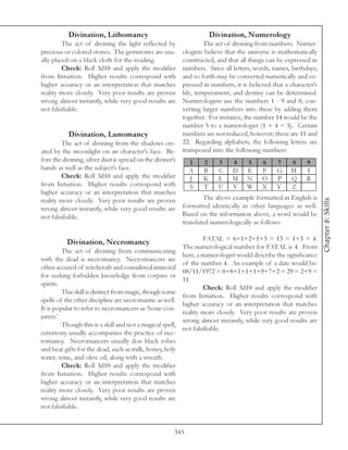 Divination, Lithomancy                                  Divination, Numerology
         The act of divining the light reflected by             The act of divining from numbers. Numer-
precious or colored stones. The gemstones are usu-     ologists believe that the universe is mathematically
ally placed on a black cloth for the reading.          constructed, and that all things can be expressed in
         Check: Roll 3d10 and apply the modifier       numbers. Since all letters, words, names, birthdays,
from Intuition. Higher results correspond with         and so forth may be converted numerically and ex-
higher accuracy or an interpretation that matches      pressed in numbers, it is believed that a character’s
reality more closely. Very poor results are proven     life, temperament, and destiny can be determined.
wrong almost instantly, while very good results are    Numerologists use the numbers 1 - 9 and 0, con-
not falsifiable.                                       verting larger numbers into these by adding them
                                                       together. For instance, the number 14 would be the
                                                       number 5 to a numerologist (1 + 4 = 5). Certain
          Divination, Lunomancy                        numbers are not reduced, however; these are 11 and
         The act of divining from the shadows cre-     22. Regarding alphabets, the following letters are
ated by the moonlight on an character’s face. Be-      transposed into the following numbers:
fore the divining, silver dust is spread on the diviner’s    1     2   3    4      5     6    7  8     9
hands as well as the subject’s face.                         A     B   C D E             F G H         I
         Check: Roll 3d10 and apply the modifier             J     K L M N O P Q R
from Intuition. Higher results correspond with               S     T   U V W X Y                 Z
higher accuracy or an interpretation that matches
                                                                  The above example formatted in English is




                                                                                                                Chapter 8: Skills
reality more closely. Very poor results are proven
wrong almost instantly, while very good results are formatted identically in other languages as well.
not falsifiable.                                          Based on the information above, a word would be
                                                          translated numerologically as follows:

                                                                  FATAL = 6+1+2+1+3 = 13 = 1+3 = 4.
          Divination, Necromancy
                                                         The numerological number for FATAL is 4. From
         The act of divining from communicating
                                                         here, a numerologist would describe the significance
with the dead is necromancy. Necromancers are
                                                         of the number 4. An example of a date would be:
often accused of witchcraft and considered immoral
                                                         08/11/1972 = 0+8+1+1+1+9+7+2 = 29 = 2+9 =
for seeking forbidden knowledge from corpses or
                                                         11.
spirits.
                                                                  Check: Roll 3d10 and apply the modifier
         This skill is distinct from magic, though some
                                                         from Intuition. Higher results correspond with
spells of the ether discipline are necromantic as well.
                                                         higher accuracy or an interpretation that matches
It is popular to refer to necromancers as ‘bone-con-
                                                         reality more closely. Very poor results are proven
jurers.’
                                                         wrong almost instantly, while very good results are
         Though this is a skill and not a magical spell,
                                                         not falsifiable.
ceremony usually accompanies the practice of nec-
romancy. Necromancers usually don black robes
and bear gifts for the dead, such as milk, honey, holy
water, wine, and olive oil, along with a wreath.
         Check: Roll 3d10 and apply the modifier
from Intuition. Higher results correspond with
higher accuracy or an interpretation that matches
reality more closely. Very poor results are proven
wrong almost instantly, while very good results are
not falsifiable.


                                                    345
 