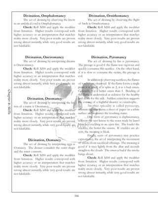 Divination, Omphalomancy                                 Divination, Ornithomancy
                             The act of divining by observing the knots              The act of divining by observing the flight
                    in an umbilical cord is Omphalomancy.                   of birds is Ornithomancy.
                             Check: Roll 3d10 and apply the modifier                 Check: Roll 3d10 and apply the modifier
                    from Intuition. Higher results correspond with          from Intuition. Higher results correspond with
                    higher accuracy or an interpretation that matches       higher accuracy or an interpretation that matches
                    reality more closely. Very poor results are proven      reality more closely. Very poor results are proven
                    wrong almost instantly, while very good results are     wrong almost instantly, while very good results are
                    not falsifiable.                                        not falsifiable.


                             Divination, Oneiromancy                                    Divination, Pyromancy
                             The act of divining by interpreting dreams               The act of divining by fire is pyromancy.
                    is Oneiromancy.                                         The presage is good if the flame was vigorous and
                             Check: Roll 3d10 and apply the modifier        quickly consumes the sacrifice. On the other hand,
                    from Intuition. Higher results correspond with          if it is slow to consume the victim, the presage is
                    higher accuracy or an interpretation that matches       evil.
                    reality more closely. Very poor results are proven                In addition to observing sacrifices, the flames
                    wrong almost instantly, while very good results are     of torches are observed. If the flame forms a single
                    not falsifiable.                                        point it is good, if it splits in 2, it is a bad omen.
Chapter 8: Skills




                                                                            Curiously, 3 is a better omen than 1. Bending of
                                                                            the flame is understood as sickness for the healthy
                               Divination, Onomancy                         and death for the sick. Sudden extinction suggests
                             The act of divining by interpreting the let-   the coming of a frightful disaster or catastrophe.
                    ters of a name is Onomancy.                                       Another specialty is called pyroscopy,
                             Check: Roll 3d10 and apply the modifier        wherein the seer burns a sheet of paper on a white
                    from Intuition. Higher results correspond with          surface and examines the resulting stains.
                    higher accuracy or an interpretation that matches                 One form of pyromancy is daphnomancy,
                    reality more closely. Very poor results are proven      wherein the seer listens to the noise made by laurel
                    wrong almost instantly, while very good results are     branches crackling in an open fire. The louder the
                    not falsifiable.                                        crackles, the better the omens. If crackles are ab-
                                                                            sent, the meaning is bleak.
                                                                                      Finally, seers of pyromancy may practice
                                Divination, Oomancy                         capnomancy, the art of interpreting the movement
                             The act of divining by interpreting eggs is    of smoke from sacrificial offerings. The meaning is
                    Oomancy. The diviner considers the outer shape          good if it rises lightly from the altar and ascends
                    and the inner contents.                                 straight to the clouds. The omen is bad if the smoke
                             Check: Roll 3d10 and apply the modifier        hangs about.
                    from Intuition. Higher results correspond with                    Check: Roll 3d10 and apply the modifier
                    higher accuracy or an interpretation that matches       from Intuition. Higher results correspond with
                    reality more closely. Very poor results are proven      higher accuracy or an interpretation that matches
                    wrong almost instantly, while very good results are     reality more closely. Very poor results are proven
                    not falsifiable.                                        wrong almost instantly, while very good results are
                                                                            not falsifiable.




                                                                        346
 