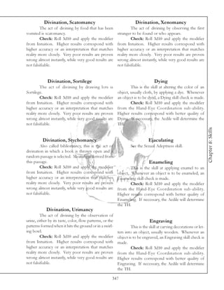 Divination, Scatomancy                                     Divination, Xenomancy
         The act of divining by food that has been                  The act of divining by observing the first
vomited is scatomancy.                                     stranger to be found or who appears.
         Check: Roll 3d10 and apply the modifier                    Check: Roll 3d10 and apply the modifier
from Intuition. Higher results correspond with             from Intuition. Higher results correspond with
higher accuracy or an interpretation that matches          higher accuracy or an interpretation that matches
reality more closely. Very poor results are proven         reality more closely. Very poor results are proven
wrong almost instantly, while very good results are        wrong almost instantly, while very good results are
not falsifiable.                                           not falsifiable.


             Divination, Sortilege                                                 Dying
         The act of divining by drawing lots is                    This is the skill at altering the color of an
Sortilege.                                                 object, usually cloth, by applying a dye. Whenever
         Check: Roll 3d10 and apply the modifier           an object is to be dyed, a Dying skill check is made.
from Intuition. Higher results correspond with                     Check: Roll 3d10 and apply the modifier
higher accuracy or an interpretation that matches          from the Hand-Eye Coordination sub-ability.
reality more closely. Very poor results are proven         Higher results correspond with better quality of
wrong almost instantly, while very good results are        Dying. If necessary, the Aedile will determine the
not falsifiable.                                           TH.




                                                                                                                       Chapter 8: Skills
          Divination, Stychomancy                                              Ejaculating
         Also called bibliomancy, this is the act of               See the Sexual Adeptness skill.
divination in which a book is thrown open and a
random passage is selected. Meaning is derived from
this passage.                                                                  Enameling
         Check: Roll 3d10 and apply the modifier                   This is the skill at applying enamel to an
from Intuition. Higher results correspond with             object. Whenever an object is to be enameled, an
higher accuracy or an interpretation that matches          Enameling skill check is made.
reality more closely. Very poor results are proven                 Check: Roll 3d10 and apply the modifier
wrong almost instantly, while very good results are        from the Hand-Eye Coordination sub-ability.
not falsifiable.                                           Higher results correspond with better quality of
                                                           Enameling. If necessary, the Aedile will determine
                                                           the TH.
            Divination, Urimancy
         The act of divining by the observation of
urine, either by its taste, color, flow patterns, or the                        Engraving
patterns formed when it hits the ground or in a swirl-              This is the skill at carving decorations or let-
ing bowl.                                                  ters into an object, usually wooden. Whenever an
         Check: Roll 3d10 and apply the modifier           object is to be engraved, an Engraving skill check is
from Intuition. Higher results correspond with             made.
higher accuracy or an interpretation that matches                   Check: Roll 3d10 and apply the modifier
reality more closely. Very poor results are proven         from the Hand-Eye Coordination sub-ability.
wrong almost instantly, while very good results are        Higher results correspond with better quality of
not falsifiable.                                           Engraving. If necessary, the Aedile will determine
                                                           the TH.

                                                       347
 