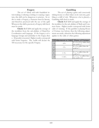 Forgery                                                  Gambling
         The act of falsely and with fraudulent in-                The act of playing a game and consciously
tent making or altering a writing or copying a signa-     risking money or other stakes on its outcome, gam-
ture, this skill can be dangerous to practice. In or-     bling is a skill of risk. Whenever a bet is placed, a
der to make a Forgery, a character must be literate,      Gambling skill check is made.
and therefore practiced with the use of the quill.                 Check: Roll 3d10 and apply the average of
Whenever this skill is practiced, a Forgery skill check   the modifiers for the sub-abilities of Math and Com-
must be made.                                             mon Sense. Higher results correspond with better
         Check: Roll 3d10 and apply the average of        odds of winning. If the gambler is playing House
the modifiers from the sub-abilities of Hand-Eye          of Fortune (see below), then the following adjust-
Coordination and Language. If the forgery is in a         ments are made, otherwise the following adjustment
language foreign and unfamiliar to the forger, then       applies to the odds of other games:
a - 10 penalty is incurred. Higher results correspond
with better forgeries. The Aedile will declare the        TH A djus tm e nt to O dds Hous e of For tune
TH necessary for the specific Forgery.                                                 If a 2 or 1 2 i s rol l e d, the n
                                                          <1 4         - 10%
                                                                                       the re sul t i s 7 .
                                                                                       If a 2 i s rol l e d, the n the
                                                            14          - 5%
                                                                                       re sul t i s 7 .
                                                            17            -                              -
                                                                                       If a 7 i s rol l e d, the n the
                                                            21          + 5%
                                                                                       re sul t i s 2 .
                                                                                       If a 6 or 7 i s rol l e d, the n




                                                                                                                            Chapter 8: Skills
                                                          >2 9         + 10%
                                                                                       the re sul t i s 1 2 .




                                                      349
 