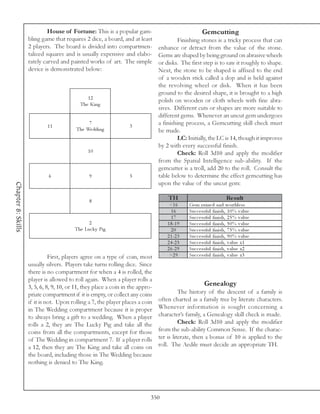 House of Fortune: This is a popular gam-                                  Gemcutting
                    bling game that requires 2 dice, a board, and at least               Finishing stones is a tricky process that can
                    2 players. The board is divided into compartmen-            enhance or detract from the value of the stone.
                    talized squares and is usually expensive and elabo-         Gems are shaped by being ground on abrasive wheels
                    rately carved and painted works of art. The simple          or disks. The first step is to saw it roughly to shape.
                    device is demonstrated below:                               Next, the stone to be shaped is affixed to the end
                                                                                of a wooden stick called a dop and is held against
                                                                                the revolving wheel or disk. When it has been
                                                                                ground to the desired shape, it is brought to a high
                                              12
                                                                                polish on wooden or cloth wheels with fine abra-
                                           The Ki ng
                                                                                sives. Different cuts or shapes are more suitable to
                                                                                different gems. Whenever an uncut gem undergoes
                            11
                                               7
                                                                  3
                                                                                a finishing process, a Gemcutting skill check must
                                          The We ddi ng                         be made.
                                                                                         LC: Initially, the LC is 14, though it improves
                                                                                by 2 with every successful finish.
                                               10                                        Check: Roll 3d10 and apply the modifier
                                                                                from the Spatial Intelligence sub-ability. If the
                                                                                gemcutter is a troll, add 20 to the roll. Consult the
                             6                  9                 5             table below to determine the effect gemcutting has
                                                                                upon the value of the uncut gem:
Chapter 8: Skills




                                                8
                                                                                    TH                                Re s ult
                                                                                     <1 6      Ge m r ui ne d a nd worthl e ss
                                                                                      16       Suc c e ssful fi ni sh, 1 0 % v a l ue
                                                                                      17       Suc c e ssful fi ni sh, 2 5 % v a l ue
                                               2                                    1 8 -1 9   Suc c e ssful fi ni sh, 5 0 % v a l ue
                                         The Luc k y Pi g                             20       Suc c e ssful fi ni sh, 7 5 % v a l ue
                                                                                    2 1 -2 3   Suc c e ssful fi ni sh, 9 0 % v a l ue
                                                                                    2 4 -2 5   Suc c e ssful fi ni sh, v a l ue x1
                                                                                    2 6 -2 9   Suc c e ssful fi ni sh, v a l ue x2
                              First, players agree on a type of coin, most           >2 9      Suc c e ssful fi ni sh, v a l ue x3
                    usually silvers. Players take turns rolling dice. Since
                    there is no compartment for when a 4 is rolled, the
                    player is allowed to roll again. When a player rolls a
                    3, 5, 6, 8, 9, 10, or 11, they place a coin in the appro-                           Genealogy
                    priate compartment if it is empty, or collect any coins               The history of the descent of a family is
                    if it is not. Upon rolling a 7, the player places a coin    often charted as a family tree by literate characters.
                    in The Wedding compartment because it is proper             Whenever information is sought concerning a
                    to always bring a gift to a wedding. When a player          character’s family, a Genealogy skill check is made.
                    rolls a 2, they are The Lucky Pig and take all the                    Check: Roll 3d10 and apply the modifier
                    coins from all the compartments, except for those           from the sub-ability Common Sense. If the charac-
                    of The Wedding in compartment 7. If a player rolls          ter is literate, then a bonus of 10 is applied to the
                    a 12, then they are The King and take all coins on          roll. The Aedile must decide an appropriate TH.
                    the board, including those in The Wedding because
                    nothing is denied to The King.




                                                                            350
 