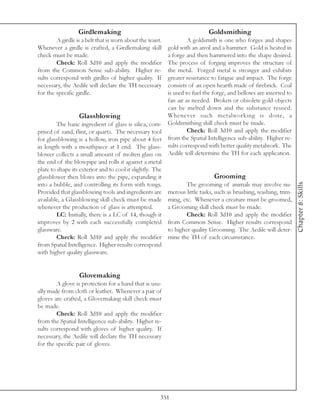 Girdlemaking                                            Goldsmithing
        A girdle is a belt that is worn about the waist.          A goldsmith is one who forges and shapes
Whenever a girdle is crafted, a Girdlemaking skill       gold with an anvil and a hammer. Gold is heated in
check must be made.                                      a forge and then hammered into the shape desired.
        Check: Roll 3d10 and apply the modifier          The process of forging improves the structure of
from the Common Sense sub-ability. Higher re-            the metal. Forged metal is stronger and exhibits
sults correspond with girdles of higher quality. If      greater resistance to fatigue and impact. The forge
necessary, the Aedile will declare the TH necessary      consists of an open hearth made of firebrick. Coal
for the specific girdle.                                 is used to fuel the forge, and bellows are inserted to
                                                         fan air as needed. Broken or obsolete gold objects
                                                         can be melted down and the substance reused.
                   Glassblowing                          Whenever such metalworking is done, a
         The basic ingredient of glass is silica, com- Goldsmithing skill check must be made.
prised of sand, flint, or quartz. The necessary tool              Check: Roll 3d10 and apply the modifier
for glassblowing is a hollow, iron pipe about 4 feet     from the Spatial Intelligence sub-ability. Higher re-
in length with a mouthpiece at 1 end. The glass- sults correspond with better quality metalwork. The
blower collects a small amount of molten glass on Aedile will determine the TH for each application.
the end of the blowpipe and rolls it against a metal
plate to shape its exterior and to cool it slightly. The
glassblower then blows into the pipe, expanding it                            Grooming




                                                                                                                  Chapter 8: Skills
into a bubble, and controlling its form with tongs.               The grooming of animals may involve nu-
Provided that glassblowing tools and ingredients are merous little tasks, such as brushing, washing, trim-
available, a Glassblowing skill check must be made ming, etc. Whenever a creature must be groomed,
whenever the production of glass is attempted.           a Grooming skill check must be made.
         LC: Initially, there is a LC of 14, though it            Check: Roll 3d10 and apply the modifier
improves by 2 with each successfully completed from Common Sense. Higher results correspond
glassware.                                               to higher quality Grooming. The Aedile will deter-
         Check: Roll 3d10 and apply the modifier mine the TH of each circumstance.
from Spatial Intelligence. Higher results correspond
with higher quality glassware.


                  Glovemaking
        A glove is protection for a hand that is usu-
ally made from cloth or leather. Whenever a pair of
gloves are crafted, a Glovemaking skill check must
be made.
        Check: Roll 3d10 and apply the modifier
from the Spatial Intelligence sub-ability. Higher re-
sults correspond with gloves of higher quality. If
necessary, the Aedile will declare the TH necessary
for the specific pair of gloves.




                                                       351
 