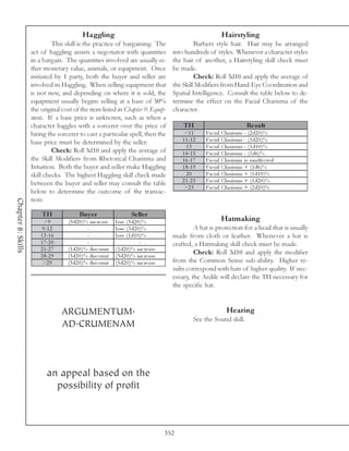 Haggling                                                                  Hairstyling
                             This skill is the practice of bargaining. The                        Barbers style hair. Hair may be arranged
                    act of haggling assists a negotiator with quantities                 into hundreds of styles. Whenever a character styles
                    in a bargain. The quantities involved are usually ei-                the hair of another, a Hairstyling skill check must
                    ther monetary value, animals, or equipment. Once                     be made.
                    initiated by 1 party, both the buyer and seller are                           Check: Roll 3d10 and apply the average of
                    involved in Haggling. When selling equipment that                    the Skill Modifiers from Hand-Eye Coordination and
                    is not new, and depending on where it is sold, the                   Spatial Intelligence. Consult the table below to de-
                    equipment usually begins selling at a base of 50%                    termine the effect on the Facial Charisma of the
                    the original cost of the item listed in Chapter 9: Equip-            character.
                    ment. If a base price is unknown, such as when a
                    character haggles with a sorcerer over the price of                      TH                                    Re s ult
                    hiring the sorcerer to cast a particular spell, then the                  <1 1      Fa c i a l   Cha ri sma   - (2 d2 0 )%
                    base price must be determined by the seller.                             1 1 -1 2   Fa c i a l   Cha ri sma   - (1 d2 0 )%
                                                                                               13       Fa c i a l   Cha ri sma   - (1 d1 0 )%
                             Check: Roll 3d10 and apply the average of                       1 4 -1 5   Fa c i a l   Cha ri sma   - (1 d6 )%
                    the Skill Modifiers from Rhetorical Charisma and                         1 6 -1 7   Fa c i a l   Cha ri sma   i s una ffe c te d
                    Intuition. Both the buyer and seller make Haggling                       1 8 -1 9   Fa c i a l   Cha ri sma   + (1 d6 )%
                    skill checks. The highest Haggling skill check made                        20       Fa c i a l   Cha ri sma   + (1 d1 0 )%
                                                                                             2 1 -2 3   Fa c i a l   Cha ri sma   + (1 d2 0 )%
                    between the buyer and seller may consult the table
                                                                                              >2 3      Fa c i a l   Cha ri sma   + (2 d2 0 )%
                    below to determine the outcome of the transac-
                    tion:
Chapter 8: Skills




                        TH               Bu y e r                     Se lle r
                          <9       (5 d2 0 )% i nc re a se   l ose (5 d2 0 )%                                        Hatmaking
                         9 -1 2              -               l ose (3 d2 0 )%                     A hat is protection for a head that is usually
                        1 3 -1 6             -               l ose (1 d1 0 )%            made from cloth or leather. Whenever a hat is
                        1 7 -2 0             -                            -              crafted, a Hatmaking skill check must be made.
                        2 1 -2 7   (1 d2 0 )% di sc ount     (1 d2 0 )% i nc re a se
                        2 8 -2 9   (3 d2 0 )% di sc ount     (3 d2 0 )% i nc re a se
                                                                                                  Check: Roll 3d10 and apply the modifier
                         >2 9      (5 d2 0 )% di sc ount     (5 d2 0 )% i nc re a se     from the Common Sense sub-ability. Higher re-
                                                                                         sults correspond with hats of higher quality. If nec-
                                                                                         essary, the Aedile will declare the TH necessary for
                                                                                         the specific hat.



                                   ARGUMENTUM.                                                                         Hearing
                                                                                                   See the Sound skill.
                                   AD.CRUMENAM



                           an appeal based on the
                             possibility of profit



                                                                                       352
 