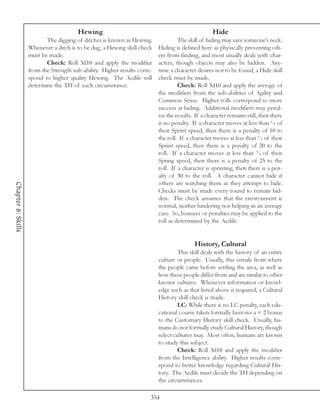 Hewing                                                     Hide
                           The digging of ditches is known as Hewing.               The skill of hiding may save someone’s neck.
                    Whenever a ditch is to be dug, a Hewing skill check    Hiding is defined here as physically preventing oth-
                    must be made.                                          ers from finding, and most usually deals with char-
                           Check: Roll 3d10 and apply the modifier         acters, though objects may also be hidden. Any-
                    from the Strength sub-ability. Higher results corre-   time a character desires not to be found, a Hide skill
                    spond to higher quality Hewing. The Aedile will        check must be made.
                    determine the TH of each circumstance.                          Check: Roll 3d10 and apply the average of
                                                                           the modifiers from the sub-abilities of Agility and
                                                                           Common Sense. Higher rolls correspond to more
                                                                           success at hiding. Additional modifiers may penal-
                                                                           ize the results. If a character remains still, then there
                                                                           is no penalty. If a character moves at less than ¼ of
                                                                           their Sprint speed, then there is a penalty of 10 to
                                                                           the roll. If a character moves at less than ½ of their
                                                                           Sprint speed, then there is a penalty of 20 to the
                                                                           roll. If a character moves at less than ¾ of their
                                                                           Spring speed, then there is a penalty of 25 to the
                                                                           roll. If a character is sprinting, then there is a pen-
                                                                           alty of 30 to the roll. A character cannot hide if
                                                                           others are watching them as they attempt to hide.
Chapter 8: Skills




                                                                           Checks must be made every round to remain hid-
                                                                           den. The check assumes that the environment is
                                                                           normal, neither hindering nor helping in an average
                                                                           case. So, bonuses or penalties may be applied to the
                                                                           roll as determined by the Aedile.


                                                                                           History, Cultural
                                                                                   This skill deals with the history of an entire
                                                                           culture or people. Usually, this entails from where
                                                                           the people came before settling the area, as well as
                                                                           how these people differ from and are similar to other
                                                                           known cultures. Whenever information or knowl-
                                                                           edge such as that listed above is required, a Cultural
                                                                           History skill check is made.
                                                                                   LC: While there is no LC penalty, each edu-
                                                                           cational course taken formally bestows a + 2 bonus
                                                                           to the Customary History skill check. Usually, hu-
                                                                           mans do not formally study Cultural History, though
                                                                           select cultures may. Most often, humans are known
                                                                           to study this subject.
                                                                                   Check: Roll 3d10 and apply the modifier
                                                                           from the Intelligence ability. Higher results corre-
                                                                           spond to better knowledge regarding Cultural His-
                                                                           tory. The Aedile must decide the TH depending on
                                                                           the circumstances.

                                                                       354
 