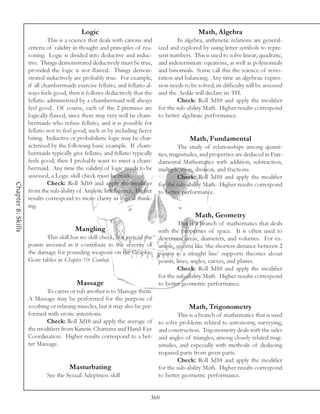 Logic                                                Math, Algebra
                             This is a science that deals with canons and              In algebra, arithmetic relations are general-
                    criteria of validity in thought and principles of rea-     ized and explored by using letter symbols to repre-
                    soning. Logic is divided into deductive and induc-         sent numbers. This is used to solve linear, quadratic,
                    tive. Things demonstrated deductively must be true,        and indeterminate equations, as well as polynomials
                    provided the logic is not flawed. Things demon-            and binomials. Some call this the science of resto-
                    strated inductively are probably true. For example,        ration and balancing. Any time an algebraic expres-
                    if all chambermaids exercise fellatio, and fellatio al-    sion needs to be solved, its difficulty will be assessed
                    ways feels good, then it follows deductively that the      and the Aedile will declare its TH.
                    fellatio administered by a chambermaid will always                 Check: Roll 3d10 and apply the modifier
                    feel good. Of course, each of the 2 premises are           for the sub-ability Math. Higher results correspond
                    logically flawed, since there may very well be cham-       to better algebraic performance.
                    bermaids who refuse fellatio, and it is possible for
                    fellatio not to feel good, such as by including fierce
                    biting. Inductive or probabilistic logic may be char-                    Math, Fundamental
                    acterized by the following basic example. If cham-                 The study of relationships among quanti-
                    bermaids typically give fellatio, and fellatio typically   ties, magnitudes, and properties are deduced in Fun-
                    feels good, then I probably want to meet a cham-           damental Mathematics with addition, subtraction,
                    bermaid. Any time the validity of logic needs to be        multiplication, division, and fractions.
                    assessed, a Logic skill check must be made.                        Check: Roll 3d10 and apply the modifier
                             Check: Roll 3d10 and apply the modifier
Chapter 8: Skills




                                                                               for the sub-ability Math. Higher results correspond
                    from the sub-ability of Analytic Intelligence. Higher      to better performance.
                    results correspond to more clarity in logical think-
                    ing.
                                                                                               Math, Geometry
                                                                                        This is a branch of mathematics that deals
                                         Mangling                              with the properties of space. It is often used to
                            This skill has no skill check, but instead the     determine areas, diameters, and volumes. For ex-
                    points invested in it contribute to the severity of        ample, axioms like ‘the shortest distance between 2
                    the damage for pounding weapons on the Graphic             points is a straight line’ supports theories about
                    Gore tables in Chapter 10: Combat.                         points, lines, angles, curves, and planes.
                                                                                        Check: Roll 3d10 and apply the modifier
                                                                               for the sub-ability Math. Higher results correspond
                                         Massage                               to better geometric performance.
                           To caress or rub another is to Massage them.
                    A Massage may be performed for the purpose of
                    soothing or relaxing muscles, but it may also be per-                   Math, Trigonometry
                    formed with erotic intentions.                                     This is a branch of mathematics that is used
                           Check: Roll 3d10 and apply the average of           to solve problems related to astronomy, surveying,
                    the modifiers from Kinetic Charisma and Hand-Eye           and construction. Trigonometry deals with the sides
                    Coordination. Higher results correspond to a bet-          and angles of triangles, among closely related mag-
                    ter Massage.                                               nitudes, and especially with methods of deducing
                                                                               required parts from given parts.
                                                                                       Check: Roll 3d10 and apply the modifier
                                      Masturbating                             for the sub-ability Math. Higher results correspond
                            See the Sexual Adeptness skill                     to better geometric performance.


                                                                           360
 