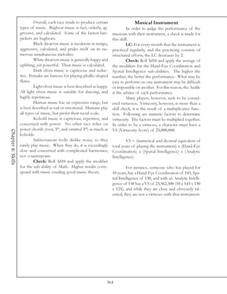 Overall, each race tends to produce certain                  Musical Instrument
                    types of music. Bugbear music is fast, orderly, ag-               In order to judge the performance of the
                    gressive, and calculated. Some of the fastest lute-      musician with their instrument, a check is made for
                    pickers are bugbears.                                    this skill.
                             Black dwarven music is moderate in tempo,                LC: For every month that the instrument is
                    aggressive, calculated, and prides itself on its nu-     practiced regularly, and the practicing consists of
                    merous simultaneous melodies.                            structured efforts, the LC decreases by 2.
                             White dwarven music is generally happy and               Check: Roll 3d10 and apply the average of
                    uplifting, yet powerful. Their music is calculated.      the modifiers for the Hand-Eye Coordination and
                             Dark elven music is capricious and seduc-       Spatial Intelligence sub-abilities. The higher the
                    tive. Females are famous for playing phallic-shaped      number, the better the performance. What may be
                    flutes.                                                  easy to perform on one instrument may be difficult
                             Light elven music is best described as happy.   or impossible on another. For this reason, the Aedile
                    All light elven music is suitable for dancing, and       is the arbiter of each performance.
                    highly repetitious.                                               Many players, however, seek to be consid-
                             Human music has an expressive range, but        ered virtuosos. Virtuosity, however, is more than a
                    is best described as sad or emotional. Humans play       skill check, it is the result of a multiplicative func-
                    all types of music, but prefer their racial scale.       tion. Following are numeric factors to determine
                             Kobold music is capricious, repetitive, and     virtuosity. The factors must be multiplied together.
                    concerned with power. No other race relies on            In order to be a virtuoso, a character must have a
                    power chords (root, 5th, and omitted 3rd) as much as     VS (Virtuosity Score) of 25,000,000.
Chapter 8: Skills




                    kobolds.
                             Subterranean trolls dislike noise, so they               VS = (numerical and decimal equivalent of
                    rarely play music. When they do, it is exceedingly       total years of playing the instrument) x (Hand-Eye
                    slow and concerned with complicated harmonies,           Coordination) x (Spatial Intelligence) x (Analytic
                    not counterpoint.                                        Intelligence)
                             Check: Roll 3d10 and apply the modifier
                    for the sub-ability of Math. Higher results corre-                For instance, someone who has played for
                    spond with music exuding good music theory.              10 years, has a Hand-Eye Coordination of 145, Spa-
                                                                             tial Intelligence of 130, and with an Analytic Intelli-
                                                                             gence of 150 has a VS of 23,562,500 (10 x 145 x 130
                                                                             x 125), and while they are close and obviously tal-
                                                                             ented, they are not a virtuoso with that instrument.




                                                                         364
 