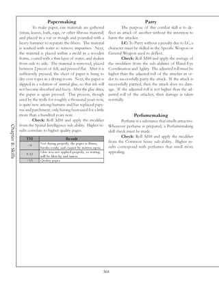 Papermaking                                                                Parry
                             To make paper, raw materials are gathered                             The purpose of this combat skill is to de-
                    (straw, leaves, bark, rags, or other fibrous material)                 flect an attack of another without the intention to
                    and placed in a vat or trough and pounded with a                       harm the attacker.
                    heavy hammer to separate the fibers. The material                              LC: To Parry without a penalty due to LC, a
                    is washed with water to remove impurities. Next,                       character must be skilled in the Specific Weapon or
                    the material is placed within a mold in a wooden                       General Weapon used to deflect.
                    frame, coated with a thin layer of water, and shaken                           Check: Roll 3d10 and apply the average of
                    from side to side. The material is removed, placed                     the modifiers from the sub-abilities of Hand-Eye
                    between 2 pieces of felt, and pressed flat. After it is                Coordination and Agility. The adjusted roll must be
                    sufficiently pressed, the sheet of paper is hung to                    higher than the adjusted roll of the attacker in or-
                    dry over ropes in a drying room. Next, the paper is                    der to successfully parry the attack. If the attack is
                    dipped in a solution of animal glue, so that ink will                  successfully parried, then the attack does no dam-
                    not become absorbed and fuzzy. After the glue dries,                   age. If the adjusted roll is not higher than the ad-
                    the paper is again pressed. This process, though                       justed roll of the attacker, then damage is taken
                    used by the trolls for roughly a thousand years now,                   normally.
                    is quite new among humans and has replaced papy-
                    rus and parchment, only having been used for a little
                    more than a hundred years now.                                                         Perfumemaking
                             Check: Roll 3d10 and apply the modifier                                Perfume is a substance that smells attractive.
                    from the Spatial Intelligence sub-ability. Higher re-
Chapter 8: Skills




                                                                                           Whenever perfume is prepared, a Perfumemaking
                    sults correlate to higher quality pages.                               skill check must be made.
                                                                                                    Check: Roll 3d10 and apply the modifier
                        TH                             Re s ult
                                 Not dry i ng prope rl y, the pa pe r i s fl i msy,        from the Common Sense sub-ability. Higher re-
                         <9                                                                sults correspond with perfumes that smell more
                                 bre a k s e a si l y, a nd c a nnot be wri tte n upon
                        9 -1 3
                                 Gl ue wa s not a ppl i e d prope rl y, so wri ti ng       appealing.
                                 wi l l be bl otc hy a nd sme a r
                        >1 3     Qua l i ty pa pe r




                                                                                         368
 