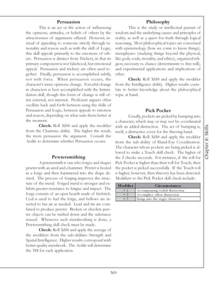 Persuasion                                                  Philosophy
         This is an act or the action of influencing              This is the study or intellectual pursuit of
the opinions, attitudes, or beliefs of others by the     wisdom and the underlying causes and principles of
attractiveness of arguments offered. However, in-        reality, as well as a quest for truth through logical
stead of appealing to someone strictly through ra-       reasoning. Most philosophical topics are concerned
tionality and reason such as with the skill of Logic,    with epistemology (how we come to know things),
this skill appeals primarily to the emotions of oth-     metaphysics (studying things beyond the physical,
ers. Persuasion is distinct from Trickery, in that its   like gods, souls, morality, and ethics), organized reli-
primary component is not falsehood, but emotional        gion, necessity vs. chance (determinism vs. free will),
appeal. Persuasion and trickery are often used to-       and experimental applications and implications of
gether. Finally, persuasion is accomplished subtly,      ether.
not with force. When persuasion occurs, the                       Check: Roll 3d10 and apply the modifier
character’s inner opinions change. Forceful change       from the Intelligence ability. Higher results corre-
in characters is best accomplished with the Intimi-      late to better knowledge about the philosophical
dation skill, though this form of change is still of-    topic at hand.
ten external, not internal. Proficient arguers often
oscillate back and forth between using the skills of
Persuasion and Logic, between appeals to emotion                               Pick Pocket
and reason, depending on what suits them better at                 Usually, pockets are picked by bumping into
the moment.                                              a character, which may or may not be coordinated
         Check: Roll 3d10 and apply the modifier




                                                                                                                     Chapter 8: Skills
                                                         with an added distraction. The act of bumping is,
from the Charisma ability. The higher the result,        itself, a distractive cover for the thieving hand.
the more persuasive the argument. Consult the                      Check: Roll 3d10 and apply the modifier
Aedile to determine whether Persuasion occurs.           from the sub-ability of Hand-Eye Coordination.
                                                         The character whose pockets are being picked is al-
                                                         lowed to make a Touch skill check. The higher of
                Pewtersmithing                           the 2 checks succeeds. For instance, if the roll for
         A pewtersmith is one who forges and shapes      Pick Pocket is higher than their roll for Touch, then
pewter with an anvil and a hammer. Pewter is heated      the pocket is picked successfully. If the Touch roll
in a forge and then hammered into the shape de-          is higher, however, then thievery has been detected.
sired. The process of forging improves the struc-        Modifiers to the Pick Pocket skill check include:
ture of the metal. Forged metal is stronger and ex-
                                                           Modifie r                   Circ um s tanc e
hibits greater resistance to fatigue and impact. The          +1       Ac c ompa ny i ng v e rba l di stra c ti on
forge consists of an open hearth made of firebrick.           +2       Ac c ompl i c e offe rs di stra c ti on
Coal is used to fuel the forge, and bellows are in-           +3       Bump i nto the ta rge t c ha ra c te r
serted to fan air as needed. Lead and tin are com-
bined to produce pewter. Broken or obsolete pew-
ter objects can be melted down and the substance
reused. Whenever such metalworking is done, a
Pewtersmithing skill check must be made.
         Check: Roll 3d10 and apply the average of
the modifiers from the sub-abilities Strength and
Spatial Intelligence. Higher results correspond with
better quality metalwork. The Aedile will determine
the TH for each application.




                                                     369
 