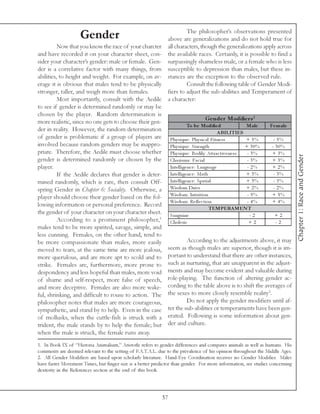 The philosopher’s observations presented
                    Gender                             above are generalizations and do not hold true for
          Now that you know the race of your charcter all characters, though the generalizations apply across
and have recorded it on your character sheet, con- the available races. Certainly, it is possible to find a
sider your character’s gender: male or female. Gen- surpassingly shameless male, or a female who is less
der is a correlative factor with many things, from susceptible to depression than males, but these in-
abilities, to height and weight. For example, on av- stances are the exception to the observed rule.
erage it is obvious that males tend to be physically                 Consult the following table of Gender Modi-
stronger, taller, and weigh more than females.         fiers to adjust the sub-abilities and Temperament of
          Most importantly, consult with the Aedile a character:
to see if gender is determined randomly or may be
chosen by the player. Random determination is
more realistic, since no one gets to choose their gen-                           Ge nde r Modifie rs 2
                                                                     To be Modifie d               Male   Fe m ale
der in reality. However, the random determination                                       A BILITIES
of gender is problematic if a group of players are Phy si que : Phy si c a l Fi tne ss             + 5%     - 5%
involved because random genders may be inappro- Phy si que : Stre ngth                             + 30%   - 30%
priate. Therefore, the Aedile must choose whether Phy si que : Bodi l y Attra c ti v e ne ss        - 3%   + 3%




                                                                                                                              Chapter 1: Race and Gender
gender is determined randomly or chosen by the Cha ri sma : Fa c i a l                              - 3%   + 3%
player.                                                 Inte l l i ge nc e : La ngua ge             - 2%   + 2%
          If the Aedile declares that gender is deter-  Inte l l i ge nc e : Ma th                 + 3%     - 3%
mined randomly, which is rare, then consult Off- Inte l l i ge nc e : Spa ti a l                   + 3%     - 3%
spring Gender in Chapter 6: Sociality. Otherwise, a     Wi sdom Dri v e                            + 2%     - 2%
player should choose their gender based on the fol- Wi sdom: Intui ti on                            - 5%   + 5%
                                                        Wi sdom: Re fl e c ti on                    - 4%   + 4%
lowing information or personal preference. Record
                                                                                   TEMPERA MEN T
the gender of your character on your character sheet. Sa ngui ne                                     -2      +2
          According to a prominent philosopher,1 Chol e ri c                                         +2      -2
males tend to be more spirited, savage, simple, and
less cunning. Females, on the other hand, tend to
be more compassionate than males, more easily                        According to the adjustments above, it may
moved to tears, at the same time are more jealous, seem as though males are superior, though it is im-
more querulous, and are more apt to scold and to portant to understand that there are other instances,
strike. Females are, furthermore, more prone to such as nurturing, that are unapparent in the adjust-
despondency and less hopeful than males, more void ments and may become evident and valuable during
of shame and self-respect, more false of speech, role-playing. The function of altering gender ac-
and more deceptive. Females are also more wake- cording to the table above is to shift the averages of
                                                                                                         3
ful, shrinking, and difficult to rouse to action. The the sexes to more closely resemble reality .
philosopher notes that males are more courageous,                    Do not apply the gender modifiers until af-
sympathetic, and stand by to help. Even in the case ter the sub-abilities or temperaments have been gen-
of mollusks, when the cuttle-fish is struck with a erated. Following is some information about gen-
trident, the male stands by to help the female; but der and culture.
when the male is struck, the female runs away.
1. In Book IX of “Historia Animalium,” Aristotle refers to gender differences and compares animals as well as humans. His
comments are deemed relevant to the setting of F.A.T.A.L. due to the prevalence of his opinion throughout the Middle Ages.
2. All Gender Modifiers are based upon scholarly literature. Hand-Eye Coordination receives no Gender Modifier. Males
have faster Movement Times, but finger size is a better predictor than gender. For more information, see studies concerning
dexterity in the References section at the end of this book.




                                                            37
 