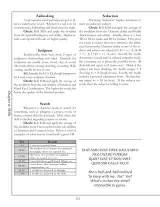 Sailmaking                                                                Seduction
                            A sail captures wind and helps propel or di-                                  Practicing ‘Seduction’ implies intentions to
                    rect a waterborne vessel. Whenever a sail is to be                          mate an unknown subject.
                    constructed, a Sailmaking skill check must be made.                                   Check: Roll 3d10 and apply the average of
                            Check: Roll 3d10 and apply the modifier                             the modifiers from the Charisma ability and Bodily
                    from the Spatial Intelligence sub-ability. Higher re-                       Attractiveness sub-ability. Initially, there is a base
                    sults correspond with sails of higher quality.                              TH of 25 for males and 20 for females. First, since
                                                                                                it is easier to seduce those less attractive, the differ-
                                                                                                ence between the Charisma ability scores of the se-
                                            Sculpture                                           ducer and subject are adjusted (1-15 = +/- 2, 16-30
                            Traditionally, there have been 2 types of                           = +/- 4, 17-45 = +/- 8, etc.). Second, the Aedile
                    sculptures: freestanding and relief. Materials for                          determines a racial and/or cultural antipathy modi-
                    sculptures are usually stone, metal, clay, or wood.                         fier (assuming sex is physically possible) from - 20
                    The method may carving, chiseling, or casting. With                         (kobolds and ogres) to 0 (same race). Third, if the
                    casting, usually bronze is cast.                                            subject has been drinking, the Aedile assigns + 1
                            LC: Initially, the LC is 13, though it improves                     (buzzing) to + 8 (drunk) bonus. Fourth, the Aedile
                    by 1 with every sculpture finished.                                         includes a personal adjustment from - 10 (man-hat-
                            Check: Roll 3d10 and apply the average of                           ing virgin) to + 10 (in heat). If the seducer suc-
                    the modifiers from the sub-abilities of Intuition and                       ceeds, then the subject is willing to mate.
                    Hand-Eye Coordination. The higher the result, the
Chapter 8: Skills




                    better the quality of the finished product.


                                               Search
                              Whenever a character needs to search for
                    something, such as pillaging a carcass, room, or
                    home, a Search skill check is made. Most often, this
                    skill is checked regarding corpses or rooms.
                              Check: Roll 3d10 and apply the average of
                    the modifier from Vision and from the sub-abilities
                    of Intuition and Common Sense. Below is a list of
                    examples of what may be found with a given TH:

                        TH                                Re s ult
                        <1 4      A c a rc a ss i s pa tte d down
                                  The poc k e ts of a c re a ture a re e xa mi ne d
                       1 4 -1 6
                                  thoroughl y, c he sts a re ope ne d, e tc .                       VOLT.NON.VOLT.DARE.GALLA.MIHI.
                       1 7 -2 0
                                  The boots of a c re a ture a re e mpti e d,                             NEC.DICERE.POSSUM.
                                  ta bl e s a re turne d ov e r, e tc .                                QUOD.VOLT.ET.NON.VOLT.
                       2 1 -2 9   Conc e a l e d doors, gol d de nta l fi l l i ngs, e tc .
                                  Se c re t doors, fa l se bottoms, hol l ow                             QUID.SIBI.GALLA.VELIT
                       3 0 -3 4
                                  c ompa rtme nts, e tc .
                       3 5 -3 9   A ne e dl e i n a ha y sta c k i n da y l i ght
                        >3 9      A ne e dl e i n a ha y sta c k i n the da rk                          She’s half-and-half inclined
                                                                                                        To sleep with me. No? Yes?
                                                                                                         What’s in that tiny mind?
                                                                                                            Impossible to guess.


                                                                                              372
 