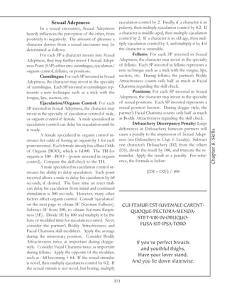 Sexual Adeptness                           ejaculation control by 2. Finally, if a character is in
         In a sexual encounter, Sexual Adeptness          puberty, then multiply ejaculation control by 0.2. If
heavily influences the perception of the other, from      a character is middle-aged, then multiply ejaculation
positively to negatively. The amount of pleasure a        control by 2. If a character is in old age, then mul-
character derives from a sexual encounter may be          tiply ejaculation control by 3, and multiply it by 4 if
determined as follows.                                    the character is venerable.
         For each SP a character invests into Sexual               Fellatio: For each SP invested in Sexual
Adeptness, they may further invest 1 Sexual Adept-        Adeptness, the character may invest in the specialty
ness Point (SAP) either into cunnilingus, ejaculation/    of fellatio. Each SP invested in fellatio represents a
orgasm control, fellatio, or positions.                   new technique such as a trick with the tongue, lips,
         Cunnilingus: For each SP invested in Sexual      suction, etc. During fellatio, the partner’s Bodily
Adeptness, the character may invest in the specialty      Attractiveness counts only half as much as Facial
of cunnilingus. Each SP invested in cunnilingus rep-      Charisma regarding the skill check.
resents a new technique such as a trick with the                   Positions: For each SP invested in Sexual
tongue, lips, suction, etc.                               Adeptness, the character may invest in the specialty
         Ejaculation/Orgasm Control: For each             of sexual positions. Each SP invested represents a
SP invested in Sexual Adeptness, the character may        sexual position known. During doggie style, the
invest in the specialty of ejaculation control if male,   partner’s Facial Charisma counts only half as much
or orgasm control if female. A male specialized in        as Bodily Attractiveness regarding the skill check.
ejaculation control can delay his ejaculation until he             Debauchery Discrepancy Penalty: Large
is ready.                                                 differences in Debauchery between partners will




                                                                                                                    Chapter 8: Skills
         A female specialized in orgasm control in-       cause a penalty to the impression of Sexual Adept-
creases her odds of having an orgasm by 1 for each        ness (see Debauchery in Chap. 6: Sociality). Subtract
point invested. Each female already has a Base Odds       one character’s Debauchery (D2) from the others
of Orgasm (BOO), which is 1d100. The TH for               (D1), divide the result by 100, and truncate the re-
orgasm is 100 - BOO - (points invested in orgasm          mainder. Apply the result as a penalty. For refer-
control). Compare the skill check to the TH.              ence, the formula is below:
         A male specialized in ejaculation control in-
creases his ability to delay ejaculation. Each point                       [(D1 – D2)2] / 100
invested allows a male to delay his ejaculation by 60
seconds, if desired. The base time an erect male
can delay his ejaculation from initial and continued
stimulation is 300 seconds. However, many other
factors affect orgasm control. Consult ‘ejaculation’
on the next page to obtain SF (Scrotum Fullness).           CUI.FEMUR.EST.IUVENALE.CARENT.
Subtract SF from 100, to obtain Scrotum Empti-                 QUOQUE.PECTORA.MENDA.
ness (SE). Divide SE by 100 and multiply it by the
base or modified time for ejaculation control. Next,
                                                                  STET.VIR.IN.OBLIQUO.
consider the partner’s Bodily Attractiveness and                   FUSA.SIT.IPSA.TORO
Facial Charisma skill modifiers. Apply the average
during the missionary position. Consider Bodily
Attractiveness twice as important during doggie-                    If you’ve perfect breasts
style. Consider Facial Charisma twice as important                     and youthful thighs,
during fellatio. Apply the opposite of the modifier,
such as - 64 becoming + 64. If the sexual stimulus
                                                                     Have your lover stand,
is novel, then multiply ejaculation control by 0.2. If            And you lie down slantwise.
the sexual stimuls is not novel, but boring, multiply

                                                      373
 