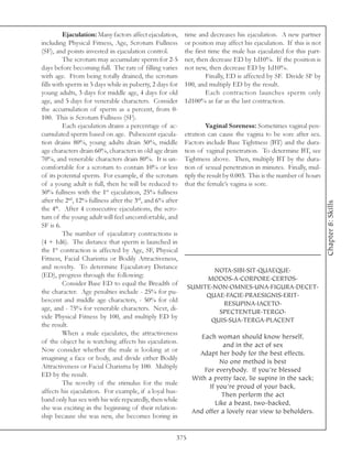 Ejaculation: Many factors affect ejaculation,   time and decreases his ejaculation. A new partner
including Physical Fitness, Age, Scrotum Fullness         or position may affect his ejaculation. If this is not
(SF), and points invested in ejaculation control.         the first time the male has ejaculated for this part-
          The scrotum may accumulate sperm for 2-5        ner, then decrease ED by 1d10%. If the position is
days before becoming full. The rate of filling varies     not new, then decrease ED by 1d10%.
with age. From being totally drained, the scrotum                  Finally, ED is affected by SF. Divide SF by
fills with sperm in 5 days while in puberty, 2 days for   100, and multiply ED by the result.
young adults, 3 days for middle age, 4 days for old                Each contraction launches sperm only
age, and 5 days for venerable characters. Consider        1d100% as far as the last contraction.
the accumulation of sperm as a percent, from 0-
100. This is Scrotum Fullness (SF).
          Each ejaculation drains a percentage of ac-              Vaginal Soreness: Sometimes vaginal pen-
cumulated sperm based on age. Pubescent ejacula-          etration can cause the vagina to be sore after sex.
tion drains 80%, young adults drain 50%, middle           Factors include Base Tightness (BT) and the dura-
age characters drain 60%, characters in old age drain     tion of vaginal penetration. To determine BT, see
70%, and venerable characters drain 80%. It is un-        Tightness above. Then, multiply BT by the dura-
comfortable for a scrotum to contain 10% or less          tion of sexual penetration in minutes. Finally, mul-
of its potential sperm. For example, if the scrotum       tiply the result by 0.003. This is the number of hours
of a young adult is full, then he will be reduced to      that the female’s vagina is sore.
50% fullness with the 1st ejaculation, 25% fullness
after the 2nd, 12% fullness after the 3rd, and 6% after




                                                                                                                   Chapter 8: Skills
the 4th. After 4 consecutive ejaculations, the scro-
tum of the young adult will feel uncomfortable, and
SF is 6.
          The number of ejaculatory contractions is
(4 + 1d6). The distance that sperm is launched in
the 1st contraction is affected by Age, SF, Physical
Fitness, Facial Charisma or Bodily Attractiveness,
and novelty. To determine Ejaculatory Distance
                                                                   NOTA.SIBI.SIT.QUAEQUE.
(ED), progress through the following:
                                                                 MODOS.A.CORPORE.CERTOS.
          Consider Base ED to equal the Breadth of
                                                            SUMITE.NON.OMNES.UNA.FIGURA.DECET.
the character. Age penalties include - 25% for pu-
                                                                 QUAE.FACIE.PRAESIGNIS.ERIT.
bescent and middle age characters, - 50% for old
                                                                     RESUPINA.IACETO.
age, and - 75% for venerable characters. Next, di-
                                                                    SPECTENTUR.TERGO.
vide Physical Fitness by 100, and multiply ED by
                                                                  QUIS.SUA.TERGA.PLACENT
the result.
          When a male ejaculates, the attractiveness
                                                                Each woman should know herself,
of the object he is watching affects his ejaculation.
                                                                        and in the act of sex
Now consider whether the male is looking at or
                                                               Adapt her body for the best effects.
imagining a face or body, and divide either Bodily
                                                                       No one method is best
Attractiveness or Facial Charisma by 100. Multiply
                                                                 For everybody. If you’re blessed
ED by the result.
                                                             With a pretty face, lie supine in the sack;
          The novelty of the stimulus for the male
                                                                   If you’re proud of your back,
affects his ejaculation. For example, if a loyal hus-
                                                                       Then perform the act
band only has sex with his wife repeatedly, then while
                                                                     Like a beast, two-backed,
she was exciting in the beginning of their relation-
                                                             And offer a lovely rear view to beholders.
ship because she was new, she becomes boring in


                                                      375
 