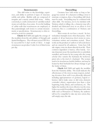 Stonemasonry                                                  Storytelling
         This skill refers to the knowledge, experi-                 Creatures have told stories as long as lan-
ence, and ability to perform 2 types of masonry:            guage has existed. If a character is telling a story to
rubble and ashlar. Rubble walls are composed of             entertain or impress, then a Storytelling skill check
irregular and coarsely jointed field stone. Ashlar,         must be made. Storytelling may be combined with
conversely, is a wall constructed of carefully worked       other skills. For instance, not to be mistaken with
stones set with fine, close joints. It is in the building   Trickery, which is telling a lie, a character may tell a
of ashlar walls that stonemasons are employed, as           detailed and fabricated story in an effort to fool
they painstakingly craft stones to certain measure-         someone; this is a combination of Trickery and
ments or specifications. Stonemasonry is often re-          Storytelling.
served as work for criminals.                                        Most stories do not have a moral. In fact,
         Check: Roll 3d10 and apply the average of          wickedness triumphs more often than justice. Most
the modifiers from the sub-abilities of Strength and        popular of all are humorous short stories in verse,
Spatial Intelligence. The roll must exceed TH 14 to         sometimes written and sometimes recited. These
be successful for 1 day’s worth of labor. A single          works are the products of authors of all social classes
stonemason can produce 1 cubic foot of fitted stone         and are enjoyed by all audiences. Some have folk
per day.                                                    tale origins, some are drawn directly from life. Their
                                                            common ingredient is humor, often bawdy. Cer-
                                                            tain characters recur: the merchant who is cuckolded,
                                                            swindled, and beaten by his young wife; the young
                                                            scholar who outwits the husband; the lecherous




                                                                                                                       Chapter 8: Skills
                                                            priest who is the rival of a husband. The women
                                                            tend to be treacherous, lustful, faithless, and may be
                                                            beaten by their husbands but always manage to get
                                                            the better of them.
                                                                     Check: Roll 3d10 and apply the modifier
                                                            from the Charisma ability. The result indicates the
                                                            effectiveness of the story in many respects, includ-
                                                            ing elocution (how well it was physically delivered
                                                            including appropriateness of gestures), logical co-
                                                            herence (did it make sense or did some elements
                                                            contradict others), organization (was there a clear
                                                            beginning, body, climax, and conclusion), etc. The
                                                            higher the number, the more effective was the story.
                                                            Unless successful Storytelling is combined with other
                                                            skills such as Persuasion or Trickery, the audience
                                                            will not be compelled to take any new action; they
                                                            will simply enjoy the tale.




                                                        383
 