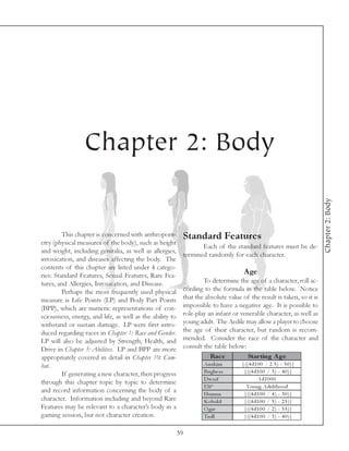 Chapter 2: Body




                                                                                                                      Chapter 2: Body
         This chapter is concerned with anthropom-         Standard Features
etry (physical measures of the body), such as height
                                                                  Each of the standard features must be de-
and weight, including genitalia, as well as allergies,
                                                           termined randomly for each character.
intoxication, and diseases affecting the body. The
contents of this chapter are listed under 4 catego-
ries: Standard Features, Sexual Features, Rare Fea-
                                                                                    Age
tures, and Allergies, Intoxication, and Disease.                   To determine the age of a character, roll ac-
         Perhaps the most frequently used physical         cording to the formula in the table below. Notice
measure is Life Points (LP) and Body Part Points           that the absolute value of the result is taken, so it is
(BPP), which are numeric representations of con-           impossible to have a negative age. It is possible to
sciousness, energy, and life, as well as the ability to    role-play an infant or venerable character, as well as
withstand or sustain damage. LP were first intro-          young adult. The Aedile may allow a player to choose
duced regarding races in Chapter 1: Race and Gender.       the age of their character, but random is recom-
LP will also be adjusted by Strength, Health, and          mended. Consider the race of the character and
Drive in Chapter 3: Abilities. LP and BPP are more         consult the table below:
appropriately covered in detail in Chapter 10: Com-                   Rac e          Star ting A ge
bat.                                                               Ana k i m       |((4 d1 0 0 / 2 . 5 ) - 5 0 )|
         If generating a new character, then progress              Bugbe a r        |((4 d1 0 0 / 3 ) - 4 0 )|
                                                                   Dwa rf                  1 d1 0 0 0
through this chapter topic by topic to determine
                                                                   E l f*            Young Adul thood
and record information concerning the body of a                    Huma n           |((4 d1 0 0 / 4 ) - 3 0 )|
character. Information including and beyond Rare                   Kobol d          |((4 d1 0 0 / 5 ) - 2 5 )|
Features may be relevant to a character’s body in a                O gre            |((4 d1 0 0 / 2 ) - 5 5 )|
gaming session, but not character creation.                        Trol l           |((4 d1 0 0 / 3 ) - 4 0 )|

                                                          39
 