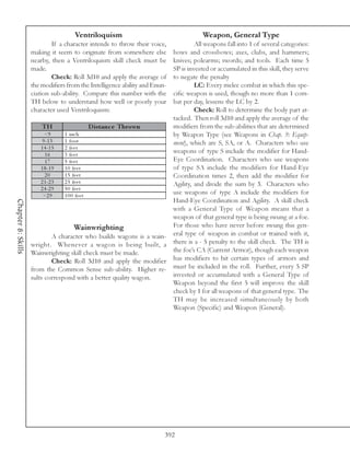 Ventriloquism                                    Weapon, General Type
                            If a character intends to throw their voice,         All weapons fall into 1 of several categories:
                    making it seem to originate from somewhere else     bows and crossbows; axes, clubs, and hammers;
                    nearby, then a Ventriloquism skill check must be    knives; polearms; swords; and tools. Each time 5
                    made.                                               SP is invested or accumulated in this skill, they serve
                            Check: Roll 3d10 and apply the average of   to negate the penalty
                    the modifiers from the Intelligence ability and Enun-        LC: Every melee combat in which this spe-
                    ciation sub-ability. Compare this number with the   cific weapon is used, though no more than 1 com-
                    TH below to understand how well or poorly your      bat per day, lessens the LC by 2.
                    character used Ventriloquism:                                Check: Roll to determine the body part at-
                                                                        tacked. Then roll 3d10 and apply the average of the
                         TH                     D is tanc e Thrown      modifiers from the sub-abilities that are determined
                          <9       1 i nc h                             by Weapon Type (see Weapons in Chap. 9: Equip-
                         9 -1 3    1 foot                               ment), which are S, SA, or A. Characters who use
                        1 4 -1 5   2 fe e t
                          16       3 fe e t
                                                                        weapons of type S include the modifier for Hand-
                          17       5 fe e t                             Eye Coordination. Characters who use weapons
                        1 8 -1 9   1 0 fe e t                           of type SA include the modifiers for Hand-Eye
                          20       1 5 fe e t                           Coordination times 2, then add the modifier for
                        2 1 -2 3   2 5 fe e t                           Agility, and divide the sum by 3. Characters who
                        2 4 -2 9   5 0 fe e t
                         >2 9      1 0 0 fe e t
                                                                        use weapons of type A include the modifiers for
                                                                        Hand-Eye Coordination and Agility. A skill check
Chapter 8: Skills




                                                                        with a General Type of Weapon means that a
                                                                        weapon of that general type is being swung at a foe.
                                        Wainwrighting                   For those who have never before swung this gen-
                               A character who builds wagons is a wain- eral type of weapon in combat or trained with it,
                    wright. Whenever a wagon is being built, a there is a - 5 penalty to the skill check. The TH is
                    Wainwrighting skill check must be made.             the foe’s CA (Current Armor), though each weapon
                               Check: Roll 3d10 and apply the modifier has modifiers to hit certain types of armors and
                    from the Common Sense sub-ability. Higher re- must be included in the roll. Further, every 5 SP
                    sults correspond with a better quality wagon.       invested or accumulated with a General Type of
                                                                        Weapon beyond the first 5 will improve the skill
                                                                        check by 1 for all weapons of that general type. The
                                                                        TH may be increased simultaneously by both
                                                                        Weapon (Specific) and Weapon (General).




                                                                        392
 