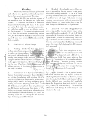 Wrestling                          4.      Headlock - Foe’s head is trapped between
                              Whenever 2 or more characters grapple with arms or legs and the foe may attempt escape with a
                    each other in close quarters, not to exchange blows successful Wrestling check with a TH of 20. If failed,
                    but to force a submission, this is Wrestling.          you may snap their little neck, reducing their LP to
                              Check: Roll 3d10 and apply the average of 0, and their eyes will bulge. Otherwise, you may
                    the modifiers from the Strength and Agility sub- continue your submission hold and administer 2d8
                    abilities. All characters involved in an immediate subdual damage per round, unless they escape the
                    fray must roll a Wrestling skill check. If the results lock, though the TH increases by 3 per round.
                    are within 3 of each other among foes, then they
                    are gridlocked, unable to enact any effective maneu- 5.        Ankle lock - Foe’s ankle is trapped between
                    ver for the round. If 2 or more attempt to wrestle     arms or legs and the foe may attempt escape with a
                    a foe, then the only result is overbearing. Other- successful Wrestling check with a TH of 18. If failed,
                    wise, the character with the highest roll (and exceed- you may break their ankle, reducing their Sprint and
                    ing by 3) wins, must now roll 1d20, and consult the Agility to 15%, as well as administering 2d10 dam-
                    following table:                                       age. Otherwise, you may continue your submission
                                                                           hold and administer 2d8 subdual damage per round,
                    1.        Head-butt - d2 subdual damage                unless they escape the lock, though the TH increases
                                                                           by 3 per round.
                    2.        Bear-hug - The foe has their arms trapped
                    at their sides while you squeeze their torso with your 6.      Wrist lock - Foe’s wrist is trapped in an awk-
                    arms for everything you have. The foe may attempt      ward position and the foe may attempt escape with
Chapter 8: Skills




                    escape with a Wrestling check with a TH of 14, as- a successful Wrestling check with a TH of 13. If
                    suming your Strength scores are equal. Otherwise, failed, you may break their wrist, reducing their
                    apply the difference between these scores to the TH Hand-Eye Coordination to 30%, as well as adminis-
                    in the appropriate direction. If the check fails, then tering 2d6 damage. Otherwise, you may continue
                    the foe loses 10% of their Strength each round un- your submission hold and administer 2d4 subdual
                    til they pass out. If freed, then Strength returns at damage per round, unless they escape the lock,
                    the same rate taken.                                   though the TH increases by 3 per round.

                    3.      Hammerlock - 1 of the foe’s arms is braced     7.      Suplex (released) - Foe is grabbed around
                    behind their middle back against their will and they   the waist, whether arms are trapped or not and
                    are helpless from behind while standing (01-30%)       whether grabbed from behind or the front, hoisted
                    or preferably braced on the ground or against some-    into the air and hurled backwards (winner’s Dead
                    thing solid (31-100%). Foe may attempt escape by       Lift for Strength must exceed the foe’s weight by
                    making a successful Wrestling check with a TH of       20%), and dropped on their head (01-20%), stom-
                    14. If failed, you may break their arm, administer-    ach (21-50%), or back (51-100%). This maneuver
                    ing 2d8 damage and reducing their Agility to 70%.      administers 1d20 damage if on the head, or 1d20
                    Otherwise, you may continue your submission hold       subdual to the body.
                    and administer 2d6 subdual damage per round, un-
                    less they escape the lock, though the TH increases
                    by 2 if standing up and 5 if braced.




                                                                        396
 