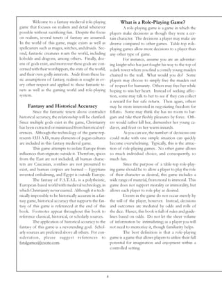Welcome to a fantasy medieval role-playing                   What is a Role-Playing Game?
game that focuses on realism and detail whenever                        A role-playing game is a game in which the
possible without sacrificing fun. Despite the focus            players make decisions as though they were a cer-
on realism, several tenets of fantasy are assumed.             tain character. The decisions a player may make are
In the world of this game, magic exists as well as             diverse compared to other games. Table-top role-
spellcasters such as mages, witches, and druids. Sec-          playing games allow more decisions to a player than
ond, fantastic creatures roam the world, including             any other type of game.
kobolds and dragons, among others. Finally, doz-                        For instance, assume you are an adventur-
ens of gods exist, and moreover these gods are con-            ing knight who has just fought his way to the top of
cerned with their worshippers, the state of the world,         a dark tower where you find a comely young maiden
and their own godly interests. Aside from these ba-            chained to the wall. What would you do? Some
sic assumptions of fantasy, realism is sought in ev-           players may choose to simply free the maiden out
ery other respect and applied to these fantastic te-           of respect for humanity. Others may free her while
nets as well as the gaming world and role-playing              hoping to win her heart. Instead of seeking affec-
system.                                                        tion, some may talk to her to see if they can collect
                                                               a reward for her safe return. Then again, others
     Fantasy and Historical Accuracy                           may be more interested in negotiating freedom for
         Since the fantastic tenets above contradict           fellatio. Some may think she has no room to bar-
historical accuracy, the relationship will be clarified.       gain and take their fleshly pleasures by force. Oth-
Since multiple gods exist in the game, Christianity            ers would rather kill her, dismember her young ca-
has been extracted or minimized from historical ref-           daver, and feast on her warm innards.
erences. Although the technology of the game rep-                       As you can see, the number of decisions one
resents 1335 A.D., many elements of pagan cultures             could make with one simple situation can quickly
are included in this fantasy medieval game.                    become overwhelming. Typically, this is the attrac-
         This game attempts to isolate Europe from             tion of role-playing games. No other game allows
influences that originate outside it. Therefore, spices        so much individual choice, and consequently, so
from the East are not included, all human charac-              much fun.
ters are Caucasian, zombies are not presumed to                         Since the purpose of a table-top role-play-
exist, and human corpses are burned -- Egyptians               ing game should be to allow a player to play the role
invented embalming, and Egypt is outside Europe.               of their character as desired, this game includes a
         The fantasy of F.A.T.A.L. is a polytheistic,          wide range of material, from moral to immoral. This
European-based world with medieval technology, in              game does not support morality or immorality, but
which Christianity never existed. Although it is tech-         allows each player to role-play as desired.
nically impossible to be historically accurate in a fan-                Events in the game do not occur merely by
tasy game, historical accuracy that supports the fan-          the will of the player, however. Instead, decisions
tasy of this game is referenced at the end of this             and outcomes are mediated by odds and rolls of
book. Footnotes appear throughout this book to                 the dice. Hence, this book is full of rules and guide-
reference classical, historical, or scholarly sources.         lines based on odds. Do not let the sheer volume
         The application of historical accuracy to the         of information be intimidating; as a player you will
fantasy of this game is a neverending goal. Schol-             not need to memorize it, though familiarity helps.
arly sources are preferred above all others. For con-                   The best definition is that a role-playing
sideration, please sug gest references to                      game is a game that allows players to utilize their full
fatalgames@excite.com.                                         potential for imagination and enjoyment within a
                                                               controlled setting.




                                                           4
 