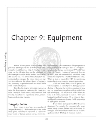 Chapter 9: Equipment
Chapter 9: Equipment




                                Herein lie the goods that characters may          ing its integrity -- in other words, falling to pieces or
                       purchase. Starting funds for characters were deter-        being destroyed. If damage is done to a living crea-
                       mined by Social Class (see Chap. 6: Sociality). Every-     ture, then the damage is considered BPP or LP (see
                       thing on the following lists may be purchased by           Chap. 10: Combat). However, if damage is done to
                       characters, provided the Aedile declares it to be avail-   an object, then it is considered IP. Therefore, every
                       able and for sale. The prices in this chapter are rec-     item in this chapter has a number of IP listed for it.
                       ommended as averages; the prices for goods may             When an item is reduced to 0 IP, it is destroyed,
                       vary depending on the culture, degree of urbanity,         useless, broken, or whatever is most appropriate.
                       and availability. Equipment that is not new is most                  Note that some items, such as aprons, are
                       often sold for half-price.                                 very susceptible to some types of damage, such as
                                In order, this chapter introduces currency, a     slashing or burning, but not to pounding; in fact,
                       table that lists common equipment for characters,          you can pound an apron all day and are unlikely to
                       then 3 weapon tables (melee, miscellaneous, and            ruin its integrity. For this reason, IP for items are
                       missile), miscellaneous equipment, armor, encum-           listed in 3 forms, separated by slashes. They are:
                       brance, and carrying capacity.                             hacking/pounding/burning. If an object is dam-
                                                                                  aged by different means, then the Aedile may assign
                                                                                  an appropriate modifier.
                       Integrity Points                                                     If an item is damaged, then IP’s should be
                                                                                  deducted. For example, if a combatant who wears
                               Every object or item has a given number of
                                                                                  armor barely escapes damage, their armor may be
                       Integrity Points (IP). While unlikely to come up in
                                                                                  damaged. It is unrealistic for armor not to be dam-
                       every game, sometimes it is relevant to know how
                                                                                  aged in combat. IP’s help to maintain realism.
                       many points of damage an item can take before los-

                                                                              400
 