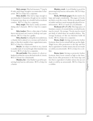 Bed, canopy: This bed measures 7’ long by                  Blanket, wool: A wool blanket is good for
8’ wide, and is large enough to accommodate 3 char-         preserving body heat in cold weather. BCT is 9 days
acters. BCT is 2 days for a carpenter.                      for a weaver.
          Bed, double: This bed is large enough to                   Book, 100 blank pages: Books tend to be
accommodate 2 characters, though not in comfort.            large and weigh considerably. The pages of books
1 character may sleep on a double bed in moderate           are thick, as are the covers. Books are usually bound
comfort. BCT is 1 day for a carpenter.                      in leather and have metal strategically placed for re-
          Bed, single: This bed is small, accommo-          inforcement. BCT is 1 week for a bookbinder.
dating only 1 character. BCT is 1 day for a carpen-                  Bookcase (4’ x 1’ x 8’): This large piece of
ter.                                                        furniture consists of several shelves on which books
          Belt, leather: This is a thin strip of leather    may be stored. On average, 7 books may be stored
that is tied around one’s waist to hold up one’s pan-       per shelf, of which there are usually 6 shelves. The
taloons. BCT is 1 day for a girdler.                        average bookcase of this size therefore holds 42
          Belt, chastity: Looking like iron underwear,      books. BCT is 2 days for a carpenter.
a chastity belt is placed on a woman and locked in                   Boots, thigh: Serving as protective leather
place so that she is unable to have vaginal intercourse.    footwear, these boots extend half-way up the thigh.
BCT is 3 days for a blacksmith.                             Thigh boots offer protection to the legs and feet
          Bench: An object on which to sit, a bench         that is equivalent to leather armor, but are not made
is usually made of wood, though other materials may         or sold by an armorsmith. BCT is 2 days for a cob-
be used. BCT is 1 day for a carpenter.                      bler.




                                                                                                                     Chapter 9: Equipment
          Bit and bridle: This consists of a short cy-               Boots, knee: Serving as protective leather
lindrical rod that lies across the back teeth of a horse.   footwear, these boots extend as high as the knee.
BCT is 2 hours for a blacksmith.                            Knee boots offer protection to the lower legs and
          Blanket, fur: A fur blanket is good for pre-      feet that is equivalent to leather armor, but are not
serving body heat in cold winter. BCT is 2 days for         made or sold by an armorsmith. BCT is 2 days for
a furrier.                                                  a cobbler.




                                                        405
 