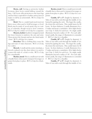 Boots, calf: Serving as protective leather              Bucket, wood: This is a small reservoir with
                       footwear, these boots extend halfway toward the          a handle that is often used to transport beverages or
                       knee. Calf boots offer protection to the lower legs      grains from place to place. BCT is 2 days for a car-
                       and feet that is equivalent to leather armor, but not    penter.
                       made or sold by an armorsmith. BCT is 2 days for                 Candle, 12” x 1”: (height by diameter) A
                       a cobbler.                                               Tube of wax with a wick through the middle of it is
                                Bowl: This is a small, hand-sized reservoir     burned by igniting the wick. The larger the candle,
                       that is most often used to hold beverages or food.       the slower the wick burns. This candle burns for 10
                       Bowls may be made of wood, metal, clay, or a vari-       hours. In sheer darkness, 1 candle illuminates for a
                       ety of materials, though wood is most common.            1’ radius and incurs a cumulative -10 to Sight checks
                       BCT is 1 day for a tinker or 1/2 day for a carpenter.    (see Chap. 8: Skills) for each foot. No single candle
                                Bracers, leather: Leather is wrapped around     illuminates beyond a radius of 10’. For each addi-
                       the lower forearm to reinforce the arm and wrist.        tional candle, the range of illumination is extended
                       These protect the forearm and are also listed under      1’. BCT is 1 day for a chandler.
                       Armor. BCT is 40 days for a tanner.                              Candle, 10” x 3”: (height by diameter) A
                                Breeches: This is clothing that covers the      Tube of wax with a wick through the middle of it is
                       legs and waist of male characters. BCT is 1/2 day        burned by igniting the wick. The larger the candle,
                       for a tailor.                                            the slower the wick burns. This candle burns for 30
                                Brooch: A small and decorative metal pin, a     hours. In sheer darkness, 1 candle illuminates for a
                       brooch is placed over the chest where it is used to      1’ radius and incurs a cumulative -10 to Sight checks
Chapter 9: Equipment




                       connect the ends of a cloak or robe. BCT is 1 day        (see Chap. 8: Skills) for each foot. No single candle
                       for a metalsmith.                                        illuminates beyond a radius of 10’. For each addi-
                                Bucket, metal: This is a small reservoir with   tional candle, the range of illumination is extended
                       a handle that is often used to transport beverages or    1’. BCT is 1 day for a chandler.
                       grains from place to place. BCT is 1 day for a black-            Candle, 8” x 6”: (height by diameter) A
                       smith.                                                   Tube of wax with a wick through the middle of it is




                                                                            406
 