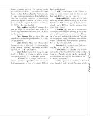 burned by igniting the wick. The larger the candle,     days for a blacksmith.
the slower the wick burns. This candle burns for 60              Chair: Constructed of wood, a chair is an
hours. In sheer darkness, 1 candle illuminates for a    object on which someone may rest their ass and
1’ radius and incurs a cumulative -10 to Sight checks   their back. BCT os 1 day for a carpenter.
(see Chap. 8: Skills) for each foot. No single candle            Chalk, 1 piece: Very small, a piece of chalk
illuminates beyond a radius of 10’. For each addi-      is typically only a few inches in length and an inch in
tional candle, the range of illumination is extended    diameter. As chalk brushes against objects, it leaves
1’. BCT is 1 day for a chandler.                        behind a mark. BCT os 1 day for a mason (who
         Cane, walking: A small staff, no longer than   gets it from a miner).
half the height of the character who needs it, is                Chamber Pot: This pot is not used for
used to support a character as they walk. BCT is 1      cooking, but defecating and urinating. When a char-
day for a carver.                                       acter is relieved, the chamber pot is carried to the
         Cape, lacerna: This is a short, light cape     top of the outer wall of the fortification, if there is
suitable to be worn during mild weather. BCT is 1/      one, and emptied over it. Otherwise, many inhabit-
2 day for a tailor.                                     ants of castles relieve themselves in a garderobe.
         Cape, paenula: Made from either wool or        BCT is 1 day for a blacksmith.
leather, this cape is fitted with a hood and reaches             Chemise: This is long underwear for females
to the knees of a character. A paenula is worn dur-     only. BCT is 1/2 day for a tailor.
ing rain. BCT os 1 day for a tailor.                             Chest, wood: This object is used to store
         Cape, birrus: Made from wool, this cape        items and to protect them from the weather or other




                                                                                                                  Chapter 9: Equipment
reaches to the knees of a character. A birrus is worn   characters. Wooden chests may be strategically
during cold weather. BCT os 1 day for a tailor.         braced by metal, and they may also be locked. BCT
         Cauldron: This is a large container made       is 3 days for a carpenter.
of iron. A cauldron is placed over a fire and used to            Cloak: A piece of material that is draped
boil large quantities of food or beverage. BCT is 2     over a character’s back is a cloak. Not quite as fully




                                                    407
 