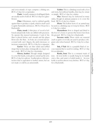 and cross-strands of rope comprise a fishing net.                   Goblet: This is a drinking vessel with a foot
BCT is 2 days for a ropemaker.                             and stem, but without handles, that may be ornate
         Flask: A small container to hold liquid, flasks   or simple. BCT is 1 day for a tinker.
are usually used to hold oil. BCT is 1 day for a glass-             Hat: Material may be fashioned in many
blower.                                                    styles, though its primary purpose is to cover the
         Flint: Oftentimes, steel is rubbed quickly        head. BCT is 1 day for a hatter.
against flint to produce a spark, which is itself used              Horn: The hollow horn of an animal may
to ignite flammable substances. BCT is 1 hour for a        be used as a drinking cup or it may be blown. BCT
blacksmith.                                                is 1 day for a tinker.
         Flute, wood: A thin piece of wood is hol-                  Horseshoes: Iron is shaped and fitted to
lowed and periodic holes are drilled with precision.       the foot of a horse to protect the horse’s feet from
To operate this musical instrument, 1 end of the           the ground. BCT is 1 day for a blacksmith.
flute is placed before one’s mouth and the player                   Incense stick: These sticks are material
blows into the flute. As holes are covered and un-         (such as gums or woods) are used to produce a fra-
covered with one’s fingers, the pitch decreases or         grant odor when burned. BCT is 1 day for a chan-
increases respectively. BCT is 1 day for a carpenter.      dler.
         Garter: These are thin veiled and ruffled                  Ink, 1 Vial: Ink is a purplish fluid of vis-
straps that women place strategically on a leg to en-      cous material that is used for writing. BCT is 1 day
tice a male. BCT is 1 day for a lacemaker.                 for an inkmaker.
         Gloves, leather: Though simply designed                    Kettle, Iron: This is a container made of




                                                                                                                    Chapter 9: Equipment
to cover the hands, some gloves extend up the arm.         iron. An iron kettle is usually hung by its handle
BCT is 1 day for a glover. Leather gloves offer pro-       over a fire, and water is boiled inside it. An iron
tection that is equivalent to leather armor, but are       kettle is used in almost every kitchen. BCT is 1 day
not made or sold by an armorsmith.                         for a blacksmith.




                                                       409
 