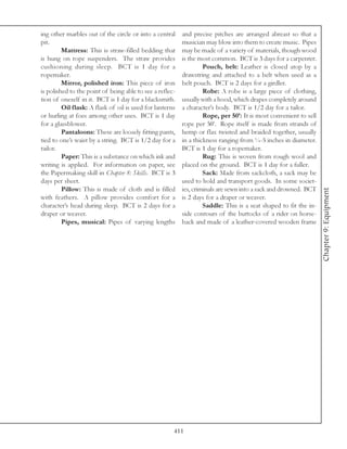 ing other marbles out of the circle or into a central     and precise pitches are arranged abreast so that a
pit.                                                      musician may blow into them to create music. Pipes
         Mattress: This is straw-filled bedding that      may be made of a variety of materials, though wood
is hung on rope suspenders. The straw provides            is the most common. BCT is 3 days for a carpenter.
cushioning during sleep. BCT is 1 day for a                        Pouch, belt: Leather is closed atop by a
ropemaker.                                                drawstring and attached to a belt when used as a
         Mirror, polished iron: This piece of iron        belt pouch. BCT is 2 days for a girdler.
is polished to the point of being able to see a reflec-            Robe: A robe is a large piece of clothing,
tion of oneself in it. BCT is 1 day for a blacksmith.     usually with a hood, which drapes completely around
         Oil flask: A flask of oil is used for lanterns   a character’s body. BCT is 1/2 day for a tailor.
or hurling at foes among other uses. BCT is 1 day                  Rope, per 50’: It is most convenient to sell
for a glassblower.                                        rope per 50’. Rope itself is made from strands of
         Pantaloons: These are loosely fitting pants,     hemp or flax twisted and braided together, usually
tied to one’s waist by a string. BCT is 1/2 day for a     in a thickness ranging from ¼-5 inches in diameter.
tailor.                                                   BCT is 1 day for a ropemaker.
         Paper: This is a substance on which ink and               Rug: This is woven from rough wool and
writing is applied. For information on paper, see         placed on the ground. BCT is 1 day for a fuller.
the Papermaking skill in Chapter 8: Skills. BCT is 3               Sack: Made from sackcloth, a sack may be
days per sheet.                                           used to hold and transport goods. In some societ-
         Pillow: This is made of cloth and is filled      ies, criminals are sewn into a sack and drowned. BCT




                                                                                                                  Chapter 9: Equipment
with feathers. A pillow provides comfort for a            is 2 days for a draper or weaver.
character’s head during sleep. BCT is 2 days for a                 Saddle: This is a seat shaped to fit the in-
draper or weaver.                                         side contours of the buttocks of a rider on horse-
         Pipes, musical: Pipes of varying lengths         back and made of a leather-covered wooden frame




                                                      411
 