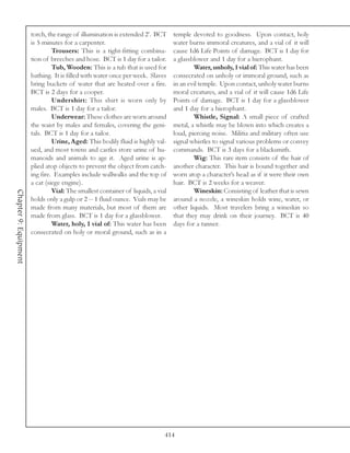 torch, the range of illumination is extended 2’. BCT       temple devoted to goodness. Upon contact, holy
                       is 5 minutes for a carpenter.                              water burns immoral creatures, and a vial of it will
                                Trousers: This is a tight-fitting combina-        cause 1d6 Life Points of damage. BCT is 1 day for
                       tion of breeches and hose. BCT is 1 day for a tailor.      a glassblower and 1 day for a hierophant.
                                Tub, Wooden: This is a tub that is used for               Water, unholy, 1 vial of: This water has been
                       bathing. It is filled with water once per week. Slaves     consecrated on unholy or immoral ground, such as
                       bring buckets of water that are heated over a fire.        in an evil temple. Upon contact, unholy water burns
                       BCT is 2 days for a cooper.                                moral creatures, and a vial of it will cause 1d6 Life
                                Undershirt: This shirt is worn only by            Points of damage. BCT is 1 day for a glassblower
                       males. BCT is 1 day for a tailor.                          and 1 day for a hierophant.
                                Underwear: These clothes are worn around                  Whistle, Signal: A small piece of crafted
                       the waist by males and females, covering the geni-         metal, a whistle may be blown into which creates a
                       tals. BCT is 1 day for a tailor.                           loud, piercing noise. Militia and military often use
                                Urine, Aged: This bodily fluid is highly val-     signal whistles to signal various problems or convey
                       ued, and most towns and castles store urine of hu-         commands. BCT is 3 days for a blacksmith.
                       manoids and animals to age it. Aged urine is ap-                   Wig: This rare item consists of the hair of
                       plied atop objects to prevent the object from catch-       another character. This hair is bound together and
                       ing fire. Examples include wallwalks and the top of        worn atop a character’s head as if it were their own
                       a cat (siege engine).                                      hair. BCT is 2 weeks for a weaver.
                                Vial: The smallest container of liquids, a vial           Wineskin: Consisting of leather that is sewn
Chapter 9: Equipment




                       holds only a gulp or 2 -- 1 fluid ounce. Vials may be      around a nozzle, a wineskin holds wine, water, or
                       made from many materials, but most of them are             other liquids. Most travelers bring a wineskin so
                       made from glass. BCT is 1 day for a glassblower.           that they may drink on their journey. BCT is 40
                                Water, holy, 1 vial of: This water has been       days for a tanner.
                       consecrated on holy or moral ground, such as in a




                                                                              414
 