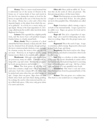 Honey: This is a sweet viscid material that               Olive oil: Olives yield an edible oil. To ex-
                       is elaborated out of the nectar of flowers in the           tract this oil, the seeds of olives are pressed. The
                       honey sac of various kinds of bees and stored in            first pressing produces oil that tastes bitter.
                       the nest for use during the winter as food for the                   Plum: This fruit grows on a tree that reaches
                       larvae or especially in the case of the honey bee for       a height of no more than 33 feet. In color, plums
                       the colony. Honey has a color and a flavor that             are most often purplish-blue. Dried plums are called
                       depends largely on the plants from which the nec-           prunes.
                       tar is gathered. As a food, it is a sweet, sticky, syr-              Rape: Sometimes called a turnip, a rape is
                       upy liquid. Honey is the main ingredient of a bev-          an herb of the mustard family. A rape is grown for
                       erage called mead, the world’s oldest alcoholic drink.      its edible root. Rapes are grown for food and to
                       Bugbears love honey.                                        feed livestock.
                                  Lettuce: This vegetable has a slightly prickly            Rape oil: This oil is a byproduct of rape-
                       stem, and the leaves have soft-prickled margins.            seeds. Rape oil is used for lubricating and some-
                       Garden lettuce is a hardy annual herb.                      times in cooking. Rape oil is the proper name, not
                                  Meat, chunk: This is a portion of a dead         canola oil.
                       animal that has been cleaned, cooked, and sold. Meat                 Rapeseed: This is the seed of rape. A rape
                       may be obtained from all animals, though perhaps            is sometimes called a turnip. Rapeseed is often used
                       the most common include chickens, cows, and pigs.           to feed birds, hogs, and sheep.
                       In a human society, the norm is that only the rich                   Raspberry: This fruit is red in color. Rasp-
                       eat meat. However, in an bugbear society, young             berries may be eaten fresh or mixed into other foods
Chapter 9: Equipment




                       human meat is likely to be available and a delicacy.        for flavoring.
                                  Mushroom: Although some mushrooms                         Salt: This is a colorless or white crystalline
                       are poisonous, many are edible. A mushroom is a             compound that occurs abundantly in nature and it
                       fungi with a cap and a stem. Mushrooms are popu-            has various uses, from preserving meat to seasoning
                       lar foods among dwarves and kobolds.                        food and making glass and soap. Salt has a bitter
                                  Olive: This fruit grows on an olive tree.        taste and grains of it are sprinkled onto foods.
                       Each olive contains a single seed. Olives are picked                 Strawberry: This fruit is red and eaten.
                       and eaten. Each olive contains 20% oil. Olives may          Strawberries come from low, perennial herbs of the
                       be picked and eaten when they are either unripe or          rose family.
                       ripe. Unripe olives are green. Ripe olives are dark                  Walnut: This nut grows on a walnut tree.
                       bluish when fresh and turn black during pickling.           This fruit is a one-seeded nut or a winged nutlet.
                       In cooking, the seed is often removed and the cav-
                       ity is filled with spices. Olive trees only grow where
                       it is warm and moist.




                                                                               418
 