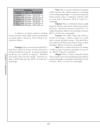 Ve hic le s                                     Cart: This is an open and heavy 2-wheeled
                                  Ve hic le        Cos t        IP: H/P/B           vehicle used for the ordinary purposes of farming
                               1 . Ca rri a ge   8 0 0 s. p.      1 2 0 /6 0 /2 0   or for transporting freight. A cart may be drawn by
                               2 . Ca rt           6 0 s. p.       8 0 /5 0 /1 5    horses, ponies, dogs, or characters, and may carry
                               3 . Cha ri ot    1 , 0 0 0 s. p. 2 0 0 /2 0 0 /2 0 0 no more than 4 characters. BCT is 4 days for a
                               4 . Le c t i c a  3 0 0 s. p.       8 0 /4 0 /2 0
                                                                                    cartwright.
                               5 . Sl e d          4 0 s. p.       7 0 /3 0 /1 0
                               6 . Wa gon        1 0 0 s. p.      1 0 0 /7 5 /2 0            Chariot: This is a 2-wheeled vehicle usually
                                                                                    drawn by 2 horses and used in warfare, processions,
                                                                                    and races. All chariots measure exactly 4’ 8 ½” in
                                                                                    width, the perfect width to accommodate 2 horses.
                                A vehicle is an object crafted to facilitate BCT is 2 weeks for a wainwright.
                       travel over land. Each vehicle must be powered by                     Lectica: Also called a litter, this vehicle is
                       an animal and/or character. Each vehicle is de- for hire at city gates. A lectica consists of a couch
                       scribed as follows:                                          with a canopy and draw curtains. The rider lolls at
                                                                                    ease while 6 or 8 burly slaves bear it along on their
                                                                                    shoulders. BCT is 1 week for a wainwright.
                                Carriage: This is an enclosed 4-wheeled ve-                  Sled: This is a vehicle that moves by sliding,
                       hicle that is drawn by at least 2 horses and used to usually on a pair of runners, especially over snow or
                       transport characters or goods. A carriage is designed ice. BCT is 2 days for a carpenter.
                       for private use, comfort, or elegance. Merchants                      Wagon: This is a heavy 4-wheeled vehicle
Chapter 9: Equipment




                       and royalty often travel by carriage. Travel by car- that is usually uncovered and designed especially for
                       riage is 25-30 miles per day. BCT is 2 weeks for a transporting bulky commodities and drawn by oxen
                       wainwright.                                                  or horses. BCT is 1 week for a wainwright.




                                                                              420
 