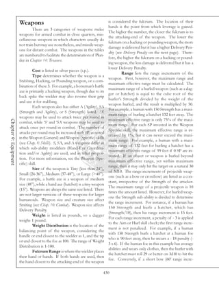 Weapons                                                   is considered the fulcrum. The location of their
                                                                                 hands is the point from which leverage is gained.
                                There are 3 categories of weapons: melee
                                                                                 The higher the number, the closer the fulcrum is to
                       weapons for armed combat in close quarters, mis-
                                                                                 the attacking-end of the weapon. The lower the
                       cellaneous weapons in which characters usually do
                                                                                 fulcrum on a hacking or pounding weapon, the more
                       not train but may use nonetheless, and missile weap-
                                                                                 damage is delivered but it has a higher Delivery Pen-
                       ons for distant combat. The weapons in the tables
                                                                                 alty (see Delivery Penalty on the next page). There-
                       are numbered to facilitate the determination of Plun-
                                                                                 fore, the higher the fulcrum on a hacking or pound-
                       der in Chapter 14: Treasure.
                                                                                 ing weapon, the less damage is delivered but it has a
                                                                                 lower Delivery Penalty.
                                Cost is listed in silver pieces (s.p.).
                                                                                           Range lists the range increments of the
                                Type determines whether the weapon is a
                                                                                 weapon. First, however, the maximum range and
                       Stabbing, Hacking, or Pounding weapon, or a com-
                                                                                 maximum effective range must be calculated. The
                       bination of these 3. For example, a horseman’s battle
                                                                                 maximum range of a hurled weapon (such as a dag-
                       axe is primarily a hacking weapon, though due to its
                                                                                 ger or hatchet) is equal to the cube root of the
                       back spike the wielder may also reverse their grip
                                                                                 hurler’s Strength divided by the weight of the
                       and use it for stabbing.
                                                                                 weapon hurled, and the result is multiplied by 50.
                                Each weapon also has either A (Agility), SA
                                                                                 For example, a human with 150 Strength has a maxi-
                       (Strength and Agility), or S (Strength) listed. ‘A’
                                                                                 mum range of hurling a hatchet 132 feet away. The
                       weapons may be used to attack twice per round in
                                                                                 maximum effective range is only 75% of the maxi-
Chapter 9: Equipment




                       combat, while ‘S’ and ‘SA’ weapons may be used to
                                                                                 mum range. For each SP invested in the Weapon
                       attack once per round in combat. The number of
                                                                                 Specific skill, the maximum effective range is in-
                       attacks per round may be increased with SP, as noted
                                                                                 creased by 1%, but it can never exceed the maxi-
                       in the Weapon (General) and Weapon (Specific) skills
                                                                                 mum range. For example, a human with a maxi-
                       (see Chap. 8: Skills). S, SA, and A weapons differ in
                                                                                 mum range of 132 feet for hurling a hatchet has a
                       which sub-ability modifiers (Hand-Eye Coordina-
                                                                                 maximum effective range of 99 feet if 0 SP are in-
                       tion and/or Agility) are used, and in what propor-
                                                                                 vested. If an object or weapon is hurled beyond
                       tion. For more information, see the Weapon (Spe-
                                                                                 maximum effective range, yet within maximum
                       cific) skill.
                                                                                 range, then it may only hit the target on a natural 30
                                Size of the weapon is Tiny (less than 24”),
                                                                                 of 3d10. The range increments of projectile weap-
                       Small (24-36”), Medium (37-48”), or Large (>48”).
                                                                                 ons (such as a bow or crossbow) are listed as a con-
                       For example, a battle axe is a weapon of medium
                                                                                 stant, irrespective of the Strength of the attacker.
                       size (48”), while a hand axe (hatchet) is a tiny weapon
                                                                                 The maximum range of a projectile weapon is 10
                       (15”). Weapons are always the same size listed. There
                                                                                 times the amount listed. However, for hurled weap-
                       are not larger versions of these weapons for larger
                                                                                 ons the Strength sub-ability is divided to determine
                       humanoids. Weapon size and creature size affect
                                                                                 the range increment. For instance, if a human has
                       Smiting (see Chap. 10: Combat). Weapon size affects
                                                                                 150 Strength and hurls a hatchet, which has
                       Delivery Penalty.
                                                                                 (Strength/10), then his range increment is 15 feet.
                                Weight is listed in pounds, so a dagger
                                                                                 For each range increment, a penalty of - 3 is applied
                       weighs 1 pound.
                                                                                 to the Aim or Hurl skill check; the first range incre-
                                Weight Distribution is the location of the
                                                                                 ment is not penalized. For example, if a human
                       balancing point of the weapon, considering the
                                                                                 with 150 Strength hurls a hatchet at a human foe
                       handle or end closest to the wielder as 1, and the tip
                                                                                 who is 90 feet away, then he incurs a - 18 penalty (-
                       or end closest to the foe as 100. The range of Weight
                                                                                 3 x 6). If the human foe in this example has average
                       Distribution is 1-100.
                                                                                 abilities and wears only clothes, then the hurler with
                                Fulcrum Range is where the wielder places
                                                                                 the hatchet must roll 29 or better on 3d10 to hit the
                       their hand or hands. If both hands are used, then
                                                                                 foe. Conversely, if a short bow (60’ range incre-
                       the hand closest to the attacking-end of the weapon

                                                                             430
 