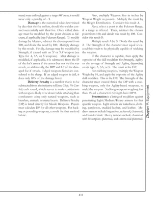 ment) were utilized against a target 80’ away, it would            First, multiply Weapon Size in inches by
incur only a penalty of - 3.                              Weapon Weight in pounds. Multiply the result by
        Damage is the numerical value determined          the Weight Distribution. Consider this result A.
by dice that the foe suffers, should the wielder con-              Next, select a point in the Fulcrum Range,
nect successfully with their foe. Once rolled, dam-       if a range is offered. Then, subtract the chosen
age must be modified by the point chosen as ful-          point from 100, and divide this result by 100. Con-
crum, if applicable (see Fulcrum Range). To modify        sider this result B.
damage by fulcrum, subtract the chosen point from                  Multiply result A by B. Divide this result by
100, and divide the result by 100. Multiply damage        2. The Strength of the character must equal or ex-
by this result. Finally, damage may be modified by        ceed this result to be physically capable of wielding
Strength, if caused with an ‘S’ or ‘SA’ weapon (see       the weapon.
Type for A, SA, or S weapons). After damage is                     If the character is capable, then apply the
modified, if applicable, it is subtracted from the IP     opposite of the skill modifiers for Strength, Agility,
of the foe’s armor if the armor but not the foe was       or the average of Strength and Agility, depending
struck, or additionally, the BPP and LP of the dam-       on its type: A, SA, or S. The result is the DP.
aged foe if struck. Edged weapons listed are con-                  For stabbing weapons, multiply the Weapon
sidered to be sharp. If an edged weapon is dull, it       Weight by 10, and apply the opposite of the Agility
does only 50% of the damage listed.                       skill modifier. This is the DP. The Strength of the
        Delivery Penalty is a number that is to be        character must exceed thrice the DP with a stab-
subtracted from the initiative roll (see Chap. 10: Com-   bing weapon, only for Agility-based weapons, to




                                                                                                                   Chapter 9: Equipment
bat) each round, which serves to make combatants          wield the weapon. Stabbing weapons weighing less
with weapons likely to be slower while attacking than     than 1% of a character’s Strength have DP 0.
combatants using only natural weapons, such as                     Penetration is a listing of modifiers against
brawlers, animals, or many beasts. Delivery Penalty       penetrating Light/Medium/Heavy armors for that
(DP) is listed directly for Missile Weapons. Players      specific weapon. Light armors are nakedness, cloth-
must calculate DP for all other weapons. For hack-        ing, gambeson, studded leather, and leather. Me-
ing or pounding weapons, consult the first method         dium armors include brigandine, scalemail, chainmail,
below:                                                    and banded mail. Heavy armors include chainmail
                                                          with breastplate, platemail, and ceremonial platemail.




                                                      431
 
