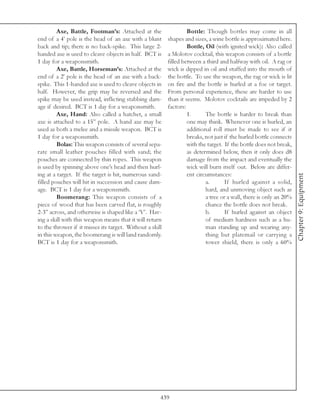 Axe, Battle, Footman’s: Attached at the                   Bottle: Though bottles may come in all
end of a 4’ pole is the head of an axe with a blunt       shapes and sizes, a wine bottle is approximated here.
back and tip; there is no back-spike. This large 2-                Bottle, Oil (with ignited wick): Also called
handed axe is used to cleave objects in half. BCT is      a Molotov cocktail, this weapon consists of a bottle
1 day for a weaponsmith.                                  filled between a third and halfway with oil. A rag or
         Axe, Battle, Horseman’s: Attached at the         wick is dipped in oil and stuffed into the mouth of
end of a 2’ pole is the head of an axe with a back-       the bottle. To use the weapon, the rag or wick is lit
spike. This 1-handed axe is used to cleave objects in     on fire and the bottle is hurled at a foe or target.
half. However, the grip may be reversed and the           From personal experience, these are harder to use
spike may be used instead, inflicting stabbing dam-       than it seems. Molotov cocktails are impeded by 2
age if desired. BCT is 1 day for a weaponsmith.           factors:
         Axe, Hand: Also called a hatchet, a small                 1.      The bottle is harder to break than
axe is attached to a 15” pole. A hand axe may be                   one may think. Whenever one is hurled, an
used as both a melee and a missile weapon. BCT is                  additional roll must be made to see if it
1 day for a weaponsmith.                                           breaks, not just if the hurled bottle connects
         Bolas: This weapon consists of several sepa-              with the target. If the bottle does not break,
rate small leather pouches filled with sand; the                   as determined below, then it only does d8
pouches are connected by thin ropes. This weapon                   damage from the impact and eventually the
is used by spinning above one’s head and then hurl-                wick will burn itself out. Below are differ-
ing at a target. If the target is hit, numerous sand-              ent circumstances:




                                                                                                                    Chapter 9: Equipment
filled pouches will hit in succession and cause dam-                       a.       If hurled against a solid,
age. BCT is 1 day for a weaponsmith.                                       hard, and unmoving object such as
         Boomerang: This weapon consists of a                              a tree or a wall, there is only an 20%
piece of wood that has been carved flat, is roughly                        chance the bottle does not break.
2-3” across, and otherwise is shaped like a ‘V’. Hav-                      b.       If hurled against an object
ing a skill with this weapon means that it will return                     of medium hardness such as a hu-
to the thrower if it misses its target. Without a skill                    man standing up and wearing any-
in this weapon, the boomerang is will land randomly.                       thing but platemail or carrying a
BCT is 1 day for a weaponsmith.                                            tower shield, there is only a 60%




                                                      439
 