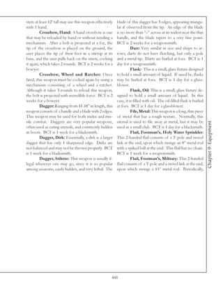 sters at least 12’ tall may use this weapon effectively   blade of this dagger has 3 edges, appearing triangu-
with 1 hand.                                              lar if observed from the tip. An edge of the blade
         Crossbow, Hand: A hand crossbow is one           is no more than ¾” across at its widest near the thin
that may be reloaded by hand or without needing a         handle, and the blade tapers to a very fine point.
mechanism. After a bolt is projected at a foe, the        BCT is 2 weeks for a weaponsmith.
tip of the crossbow is placed on the ground, the                    Dart: Very similar in size and shape to ar-
user places the tip of their foot in a stirrup at its     rows, darts do not have fletching, but only a pole
base, and the user pulls back on the sinew, cocking       and a metal tip. Darts are hurled at foes. BCT is 1
it again, which takes 2 rounds. BCT is 2 weeks for a      day for a weaponsmith.
bowyer.                                                             Flask:- This is a small, glass fixture designed
         Crossbow, Wheel and Ratchet: Once                to hold a small amount of liquid. If need be, flasks
fired, this weapon must be cocked again by using a        may be hurled at foes. BCT is 1 day for a glass-
mechanism consisting of a wheel and a ratchet.            blower.
Although it takes 3 rounds to reload this weapon,                   Flask, Oil: This is a small, glass fixture de-
the bolt is projected with incredible force. BCT is 2     signed to hold a small amount of liquid. In this
weeks for a bowyer.                                       case, it is filled with oil. The oil-filled flask is hurled
         Dagger: Ranging from 11-18” in length, this      at foes. BCT is 1 day for a glassblower.
weapon consists of a handle and a blade with 2 edges.               File, Metal: This weapon is a long, thin piece
This weapon may be used for both melee and mis-           of metal that has a rough texture. Normally, this
sile combat. Daggers are very popular weapons,            utensil is used to file away at metal, but it may be




                                                                                                                        Chapter 9: Equipment
often used as eating utensils, and commonly hidden        used as a small club. BCT is 1 day for a blacksmith.
in boots. BCT is 1 week for a bladesmith.                           Flail, Footman’s, Holy Water Sprinkler:
         Dagger, Dirk: Essentially, a dirk is a larger    This 2-handed flail consists of a 3’ pole and swivel
dagger that has only 1 sharpened edge. Dirks are          link at the end, upon which swings an 8” metal rod
not balanced and may not be thrown properly. BCT          with a spiked ball at the end. This flail has no chain.
is 1 week for a bladesmith.                               BCT is 1 week for a weaponsmith.
         Dagger, Stiletto: This weapon is usually il-               Flail, Footman’s, Military: This 2-handed
legal wherever one may go, since it is so popular         flail consists of a 3’ pole and a swivel link at the end,
among assassins, easily hidden, and very lethal. The      upon which swings a 15” metal rod. Periodically,




                                                      441
 