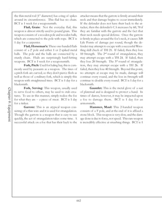 the thin metal rod (1” diameter) has a ring of spikes      attacker means that the garrote is firmly around their
                       around its circumference. This flail has no chain.         neck and that damage begins to occur immediately.
                       BCT is 1 week for a weaponsmith.                           If the defender does not have their back to the at-
                                Flail, Grain: Not the everyday flail, this        tacker, then the defender’s CA increases by 60, 70 if
                       weapon is almost strictly used to pound grain. This        they are familiar with the garrote and the fact that
                       weapon consists of a wooden pole and wooden balls,         their neck needs special defense. Once the garrote
                       which are connected to the pole with rope. BCT is          is firmly in place around the foe’s neck, it causes 3d8
                       1 day for a carpenter.                                     Life Points of damage per round, though the de-
                                Flail, Horseman’s: These one-handed flails        fender may attempt to escape with a successful Wres-
                       consist of a 2’ pole and either 1 or 2 spiked metal        tling skill check of TH 21. If failed, then they lose
                       balls. The pole and the balls are connected by a           10 Strength. The 2nd round of strangulation, they
                       sturdy chain. Flails are surprisingly hard-hitting         may attempt escape with a TH 24. If failed, then
                       weapons. BCT is 1 week for a weaponsmith.                  they lose 20 Strength. The 3rd round of strangula-
                                Fork, Pitch: Used for baling hay, this is com-    tion, they may attempt escape with a TH 26. If
                       monly used by peasants as a weapon. The tines of           failed, then they lose 40 Strength. Beyond this point,
                       a pitch fork are curved, so they don’t pierce flesh as     no attempts at escape may be made, damage will
                       well as those of a military fork, which is simply this     continue every round, and the loss in Strength will
                       weapon with straightened tines. BCT is 1 day for a         continue to double every round. BCT is 1 day for a
                       blacksmith.                                                blacksmith.
                                Fork, Serving: This weapon, usually used                   Gauntlet: This is the metal glove of a suit
Chapter 9: Equipment




                       to serve food to others, may be used to stab crea-         of platemail and is designed to protect a hand. In
                       tures. To use in this manner, simply realize the foe       times of duress, however, it may be impacted upon
                       for what they are -- a piece of meat. BCT is 1 day         a foe to damage them. BCT is 1 day for an
                       for a tinker.                                              armorsmith.
                                Garrote: This is an atypical weapon con-                   Hammer, Maul: This 2-handed weapon
                       sisting of a thin wire and it is used for strangulation.   consists of a 3’ pole, and at the end of it is affixed a
                       Though the garrote is a weapon that is easy to use         stone block. This weapon is very slow, and the dam-
                       quickly, the act of strangulation takes some time. A       age done is due to force, not speed. This rare weapon
                       successful attack on a foe that has their back to the      is incredibly effective at smashing things. BCT is 1




                                                                              442
 