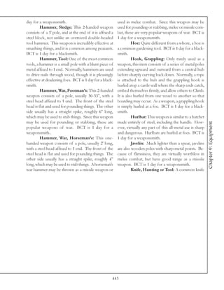 day for a weaponsmith.                                     used in melee combat. Since this weapon may be
         Hammer, Sledge: This 2-handed weapon              used for pounding or stabbing, melee or missile com-
consists of a 3' pole, and at the end of it is affixed a   bat, these are very popular weapons of war. BCT is
steel block, not unlike an oversized double-headed         1 day for a weaponsmith.
tool hammer. This weapon is incredibly effective at                 Hoe: Quite different from a whore, a hoe is
smashing things, and it is common among peasants.          a common gardening tool. BCT is 1 day for a black-
BCT is 1 day for a blacksmith.                             smith.
         Hammer, Tool: One of the most common                       Hook, Grappling: Only rarely used as a
tools, a hammer is a small pole with a blunt piece of      weapon, this item consists of a series of metal poles
metal affixed to 1 end. Normally, hammers are used         extending upward and outward from a central hub
to drive nails through wood, though it is pleasingly       before sharply curving back down. Normally, a rope
effective at deadening foes. BCT is 1 day for a black-     is attached to the hub and the grappling hook is
smith.                                                     hurled atop a castle wall where the sharp ends catch,
         Hammer, War, Footman’s: This 2-handed             embed themselves firmly, and allow others to Climb.
weapon consists of a pole, usually 30-33", with a          It is also hurled from one vessel to another so that
steel head affixed to 1 end. The front of the steel        boarding may occur. As a weapon, a grappling hook
head is flat and used for pounding things. The other       is simply hurled at a foe. BCT is 1 day for a black-
side usually has a straight spike, roughly 6" long,        smith.
which may be used to stab things. Since this weapon                 Hurlbat: This weapon is similar to a hatchet
may be used for pounding or stabbing, these are            made entirely of steel, including the handle. How-




                                                                                                                     Chapter 9: Equipment
popular weapons of war. BCT is 1 day for a                 ever, virtually any part of this all-metal axe is sharp
weaponsmith..                                              and dangerous. Hurlbats are hurled at foes. BCT is
         Hammer, War, Horseman’s: This one-                1 day for a weaponsmith.
handed weapon consists of a pole, usually 2' long,                  Javelin: Much lighter than a spear, javelins
with a steel head affixed to 1 end. The front of the       are also wooden poles with sharp metal points. Be-
steel head is flat and used for pounding things. The       cause of flimsiness, they are virtually worthless in
other side usually has a straight spike, roughly 4"        melee combat, but have good range as a missile
long, which may be used to stab things. A horseman’s       weapon. BCT is 1 day for a weaponsmith.
war hammer may be thrown as a missile weapon or                     Knife, Hunting or Tool: A common knife




                                                       443
 