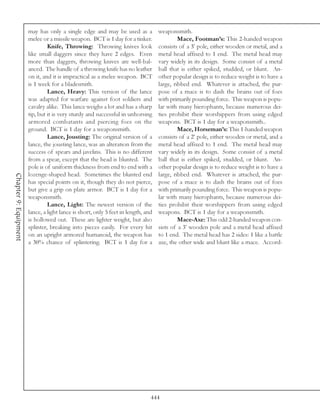 may has only a single edge and may be used as a             weaponsmith.
                       melee or a missile weapon. BCT is 1 day for a tinker.                Mace, Footman’s: This 2-handed weapon
                                Knife, Throwing: Throwing knives look              consists of a 3’ pole, either wooden or metal, and a
                       like small daggers since they have 2 edges. Even            metal head affixed to 1 end. The metal head may
                       more than daggers, throwing knives are well-bal-            vary widely in its design. Some consist of a metal
                       anced. The handle of a throwing knife has no leather        ball that is either spiked, studded, or blunt. An-
                       on it, and it is impractical as a melee weapon. BCT         other popular design is to reduce weight is to have a
                       is 1 week for a bladesmith.                                 large, ribbed end. Whatever is attached, the pur-
                                Lance, Heavy: This version of the lance            pose of a mace is to dash the brains out of foes
                       was adapted for warfare against foot soldiers and           with primarily pounding force. This weapon is popu-
                       cavalry alike. This lance weighs a lot and has a sharp      lar with many hierophants, because numerous dei-
                       tip, but it is very sturdy and successful in unhorsing      ties prohibit their worshippers from using edged
                       armored combatants and piercing foes on the                 weapons. BCT is 1 day for a weaponsmith..
                       ground. BCT is 1 day for a weaponsmith.                              Mace, Horseman’s: This 1-handed weapon
                                Lance, Jousting: The original version of a         consists of a 2’ pole, either wooden or metal, and a
                       lance, the jousting lance, was an alteration from the       metal head affixed to 1 end. The metal head may
                       success of spears and javelins. This is no different        vary widely in its design. Some consist of a metal
                       from a spear, except that the head is blunted. The          ball that is either spiked, studded, or blunt. An-
                       pole is of uniform thickness from end to end with a         other popular design is to reduce weight is to have a
                       lozenge-shaped head. Sometimes the blunted end              large, ribbed end. Whatever is attached, the pur-
Chapter 9: Equipment




                       has special points on it, though they do not pierce,        pose of a mace is to dash the brains out of foes
                       but give a grip on plate armor. BCT is 1 day for a          with primarily pounding force. This weapon is popu-
                       weaponsmith.                                                lar with many hierophants, because numerous dei-
                                Lance, Light: The newest version of the            ties prohibit their worshippers from using edged
                       lance, a light lance is short, only 5 feet in length, and   weapons. BCT is 1 day for a weaponsmith.
                       is hollowed out. These are lighter weight, but also                  Mace-Axe: This odd 2-handed weapon con-
                       splinter, breaking into pieces easily. For every hit        sists of a 3’ wooden pole and a metal head affixed
                       on an upright armored humanoid, the weapon has              to 1 end. The metal head has 2 sides: 1 like a battle
                       a 30% chance of splintering. BCT is 1 day for a             axe, the other wide and blunt like a mace. Accord-




                                                                               444
 