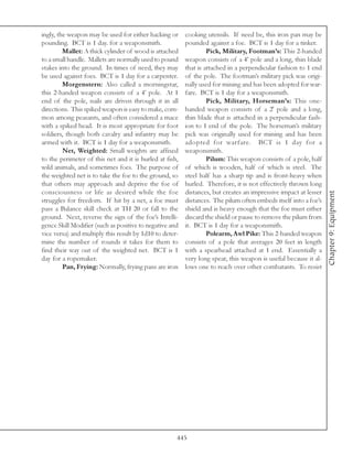 ingly, the weapon may be used for either hacking or      cooking utensils. If need be, this iron pan may be
pounding. BCT is 1 day. for a weaponsmith.               pounded against a foe. BCT is 1 day for a tinker.
         Mallet: A thick cylinder of wood is attached             Pick, Military, Footman’s: This 2-handed
to a small handle. Mallets are normally used to pound    weapon consists of a 4’ pole and a long, thin blade
stakes into the ground. In times of need, they may       that is attached in a perpendicular fashion to 1 end
be used against foes. BCT is 1 day for a carpenter.      of the pole. The footman’s military pick was origi-
         Morgenstern: Also called a morningstar,         nally used for mining and has been adopted for war-
this 2-handed weapon consists of a 4’ pole. At 1         fare. BCT is 1 day for a weaponsmith.
end of the pole, nails are driven through it in all               Pick, Military, Horseman’s: This one-
directions. This spiked weapon is easy to make, com-     handed weapon consists of a 2' pole and a long,
mon among peasants, and often considered a mace          thin blade that is attached in a perpendicular fash-
with a spiked head. It is most appropriate for foot      ion to 1 end of the pole. The horseman’s military
soldiers, though both cavalry and infantry may be        pick was originally used for mining and has been
armed with it. BCT is 1 day for a weaponsmith.           adopted for warfare. BCT is 1 day for a
         Net, Weighted: Small weights are affixed        weaponsmith.
to the perimeter of this net and it is hurled at fish,            Pilum: This weapon consists of a pole, half
wild animals, and sometimes foes. The purpose of         of which is wooden, half of which is steel. The
the weighted net is to take the foe to the ground, so    steel half has a sharp tip and is front-heavy when
that others may approach and deprive the foe of          hurled. Therefore, it is not effectively thrown long
consciousness or life as desired while the foe           distances, but creates an impressive impact at lesser




                                                                                                                 Chapter 9: Equipment
struggles for freedom. If hit by a net, a foe must       distances. The pilum often embeds itself into a foe’s
pass a Balance skill check at TH 20 or fall to the       shield and is heavy enough that the foe must either
ground. Next, reverse the sign of the foe’s Intelli-     discard the shield or pause to remove the pilum from
gence Skill Modifier (such as positive to negative and   it. BCT is 1 day for a weaponsmith.
vice versa) and multiply this result by 1d10 to deter-            Polearm, Awl Pike: This 2-handed weapon
mine the number of rounds it takes for them to           consists of a pole that averages 20 feet in length
find their way out of the weighted net. BCT is 1         with a spearhead attached at 1 end. Essentially a
day for a ropemaker.                                     very long spear, this weapon is useful because it al-
         Pan, Frying: Normally, frying pans are iron     lows one to reach over other combatants. To resist




                                                     445
 